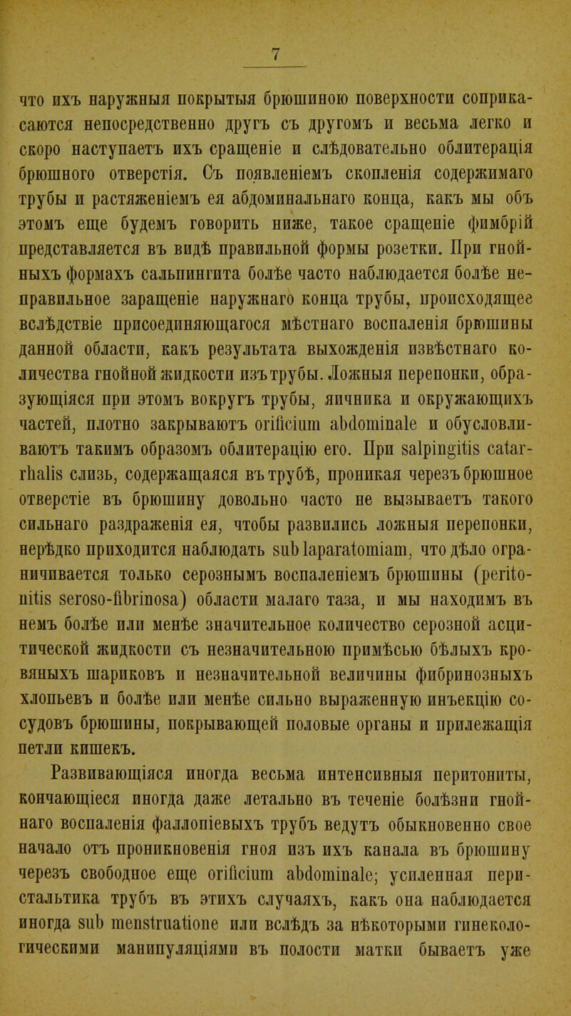 что ихъ наружныя покрытыя брюшиною поверхности соприка- саются непосредственно другъ съ другомъ и весьма легко и скоро наступаетъ ихъ сращеніе и слѣдовательно облитерація брюшного отверстія. Съ появленіемъ скопленія содержимаго трубы п растяженіемъ ея абдоминальнаго конца, какъ мы объ этомъ еще будемъ говорить ниже, такое сращеніе фимбрій представляется въ видѣ правильной формы розетки. При гной- ныхъ формахъ сальпингита болѣе часто наблюдается болѣе не- правильное заращеніе наружнаго конца трубы, происходящее вслѣдствіе присоединяющагося мѣстнаго воспаленія брюшины данной области, какъ результата выхожденія извѣстнаго ко- личества гнойной жидкости изъ трубы. Ложныя перепонки, обра- зующіяся при этомъ вокругъ трубы, яичника и окружающихъ частей, плотно закрываютъ огійсіипі аЬсІошіпаІе п обусловли- ваютъ такимъ образомъ облитерацію его. При заІріп^Шз саіаг- іѣаііз слизь, содержащаяся въ трубѣ, проникая черезъ брюшное отверстіе въ брюшину довольно часто не вызываетъ такого сильнаго раздраженія ея, чтобы развились ложныя перепонки, нерѣдко приходится наблюдать зиЫарагаіотіаш, что дѣло огра- ничивается только серознымъ воспаленіемъ брюшины (регііо- иіПз 8его80-Гі1)гіпо8а) области малаго таза, и мы находимъ въ немъ болѣе или менѣе значительное количество серозной асци- тической жидкости съ незначительною примѣсью бѣлыхъ кро- вяныхъ шариковъ и незначительной величины фибринозныхъ хлопьевъ и болѣе или менѣе сильно выраженную инъекцію со- судовъ брюшины, покрывающей половые органы и прилежащія петли кишекъ. Развивающіяся иногда весьма интенсивныя перитониты, кончающіеся иногда даже летально въ теченіе болѣзни гной- наго воспаленія фаллопіевыхъ трубъ ведутъ обыкновенно свое начало отъ проникновенія гноя изъ ихъ канала въ брюшину черезъ свободное еще огійсіит аМотіпаІе; усиленная пери- стальтика трубъ въ этихъ случаяхъ, какъ она наблюдается иногда 8иЪ теп8ігиайоне или вслѣдъ за нѣкоторыми гинеколо- гическими манипуляціями въ полости матки бываетъ уже