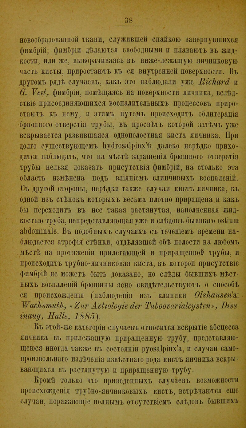 новообразованной ткани, служившей спайкою завернувшихся фимбрій; фимбріи дѣлаются свободными и плаваютъ въ жид- кости, или же, выворачиваясь въ ниже-лежащую яичниковую часть кисты, прнростаютъ къ ея внутренней поверхности. Въ другомъ рядѣ случаевъ, какъ это наблюдали уже Вгсігагсі и Ѳ. Ѵегі, фимбріи, помѣщаясь на поверхности яичника, вслѣд- ствіе присоединяющихся воспалительныхъ процессовъ приро- стаютъ къ нему, и этимъ путемъ происходитъ облитерація брюшного отверстія трубы, въ просвѣтъ которой затѣмъ уже вскрывается развившаяся однополостная киста яичника. При долго существующемъ Ііуйговаіріих’ѣ далеко нерѣдко прихо- дится наблюдать, что на мѣстѣ заращенія брюшного отверстія трубы нельзя доказать присутствія фимбрій, на столько эта область измѣнена подъ вліяніемъ слипчивыхъ воспаленій. Съ другой стороны, нерѣдки также случаи кистъ яичника, къ одной изъ стѣнокъ которыхъ весьма плотно приращена н какъ бы переходитъ въ нее такая растянутая, наполненная жид- костью труба, непредставляющая уже и слѣдовъ бывшаго озіішп аМотіпаІе. Въ подобныхъ случаяхъ съ теченіемъ времени на- блюдается атрофія стѣнки, отдѣлявшей обѣ полости на любомъ мѣстѣ на протяженіи прилегающей и приращенной трубы, п происходитъ трубно-яичниковая киста, въ которой присутствіе фимбрій не можетъ быть доказано, но слѣды бывшихъ мѣст- ныхъ воспаленій брюшины ясно свидѣтельствуютъ о способѣ ея происхожденія (наблюденія нзъ клиники Оізімшегіъ: Жаскшиііі, Аеігоіодіе сіег ТиЬооѵагшІсузіеп», Вгзз гпаид, Наііе, 1885). Къ этой-же категоріи случаевъ относится вскрытіе абсцесса яичника въ прилежащую приращенную трубу, представляю- щеюся иногда также въ состояніи руозаіріпх’а, и случаи само- произвольнаго излѣченія извѣстнаго рода кистъ яичника вскры- вающихся въ растянутую и приращенную трубу. Кромѣ только что приведенныхъ случаевъ возможности происхожденія трубно-яичниковыхъ кистъ, встрѣчаются еще случаи, поражающіе полнымъ отсутствіемъ слѣдовъ бывшихъ