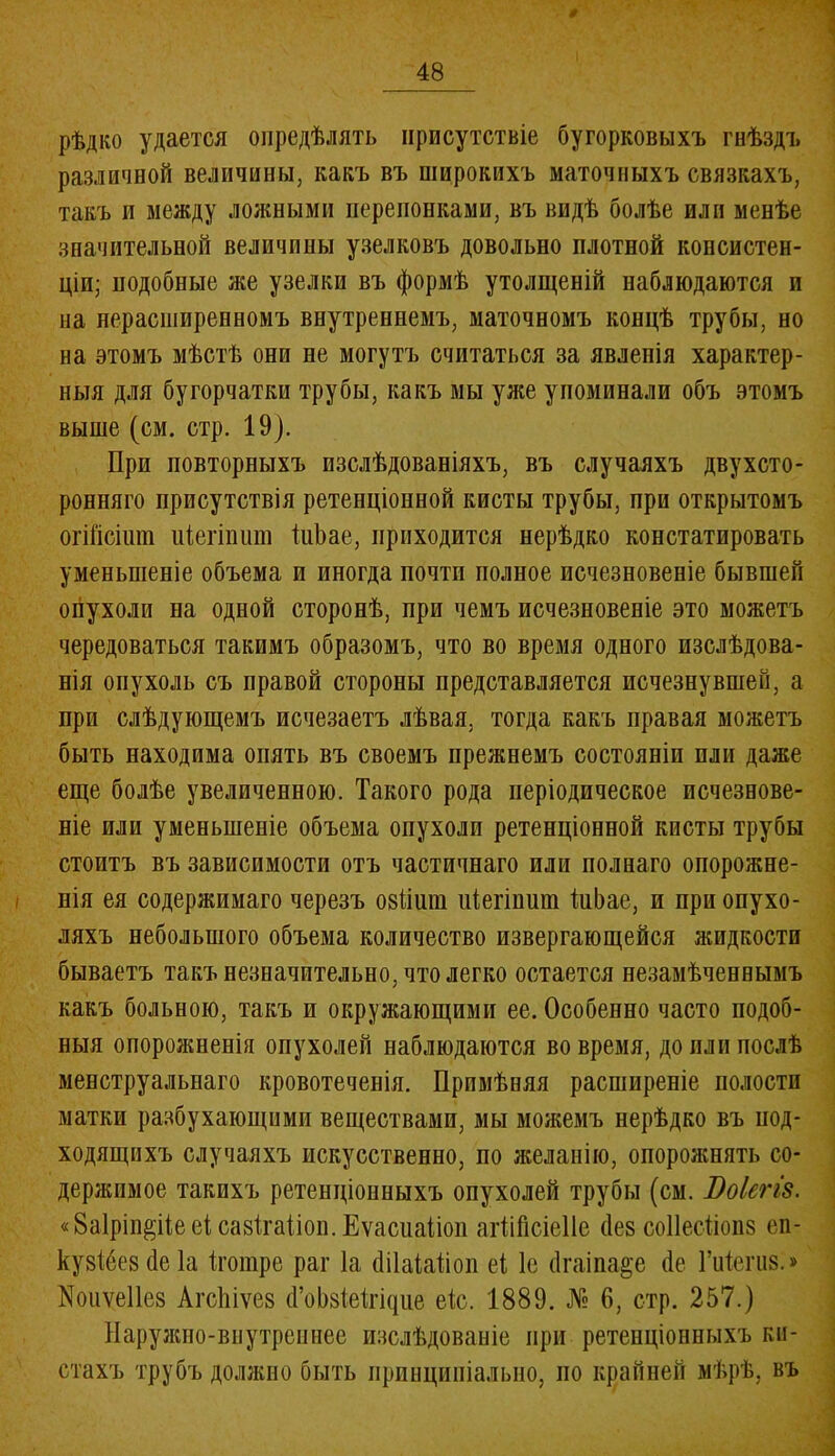 ф 48 рѣдко удается опредѣлять присутствіе бугорковыхъ гнѣздъ различной величины, какъ въ широкихъ маточныхъ связкахъ, такъ и между ложными перепонками, въ видѣ болѣе или менѣе значительной величины узелковъ довольно плотной консистен- ціи; подобные же узелки въ формѣ утолщеній наблюдаются и на нерасширенномъ внутреннемъ, маточномъ концѣ трубы, но на этомъ мѣстѣ они не могутъ считаться за явленія характер- ныя для бугорчатки трубы, какъ мы уже упоминали объ этомъ выше (см. стр. 19). При повторныхъ изслѣдованіяхъ, въ случаяхъ двухсто- ронняго присутствія ретенціонной кисты трубы, при открытомъ огШсішп иіегівшп іиЪае, приходится нерѣдко констатировать уменьшеніе объема и иногда почти полное исчезновеніе бывшей опухоли на одной сторонѣ, при чемъ исчезновеніе это можетъ чередоваться такимъ образомъ, что во время одного изслѣдова- нія опухоль съ правой стороны представляется исчезнувшей, а при слѣдующемъ исчезаетъ лѣвая, тогда какъ правая можетъ быть находима опять въ своемъ прежнемъ состояніи пли даже еще болѣе увеличенною. Такого рода періодическое исчезнове- ніе или уменьшеніе объема опухоли ретенціонной кисты трубы стоитъ въ зависимости отъ частичнаго или полнаго опорожне- нія ея содержимаго черезъ 08ііиш иіегіпиш ІиЬае, и при опухо- ляхъ небольшого объема количество извергающейся жидкости бываетъ такъ незначительно, что легко остается незамѣченвымъ какъ больною, такъ и окружающими ее. Особенно часто подоб- ныя опорожненія опухолей наблюдаются во время, до пли послѣ менструальнаго кровотеченія. Примѣняя расширеніе полости матки разбухающими веществами, мы можемъ нерѣдко въ под- ходящихъ случаяхъ искусственно, по желанію, опорожнять со- держимое такихъ ретенціонныхъ опухолей трубы (см. Боіегіз. «8а1рп^Ие еі савігаііоп. Еѵасиаііоп атМсіеІІе Йев соПесІіоіш еп- кузібез сіе Іа ігошре раг Іа (ШаШіоп еі, 1е (Ігаіпа&е (1е Гиіегиз.» ^оиѵеііев Агсіііѵез (ГоЫеНщие еіс. 1889. № 6, стр. 257.) Наружно-внутреннее изслѣдованіе при ретенціонныхъ ки- стахъ трубъ должно быть принципіально, по крайней мѣрѣ, въ