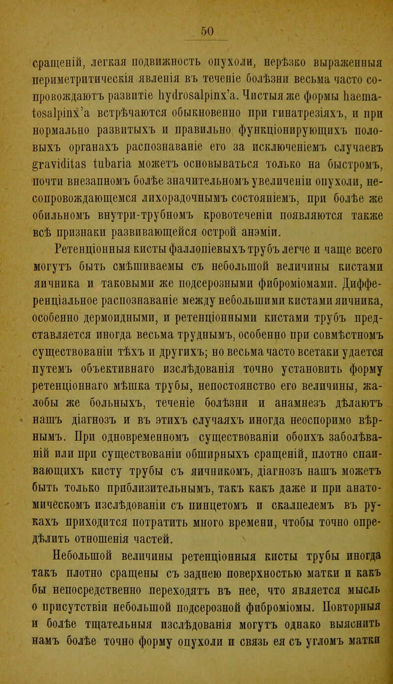 сращеній, легкая подвижность опухоли, нерѣзко выраженныя периметритическія явленія въ теченіе болѣзни весьма часто со- провождаютъ развитіе Ііуйгозаіріпх’а. Чистыя же формы Ііаета- іозаіріпх’а встрѣчаются обыкновенно при гинатрезіяхъ, и при нормально развитыхъ и правильно функціонирующихъ поло- выхъ органахъ распознаваніе его за исключеніемъ случаевъ §гаѵі(1іі;а8 інѣагіа можетъ основываться только на быстромъ, почти внезапномъ болѣе значительномъ увеличеніи опухоли, не- сопровождающемся лихорадочнымъ состояніемъ, при болѣе же обильномъ внутри-трубномъ кровотеченіи появляются также всѣ признаки развивающейся острой анэміи. Ретенціонныя кисты фаллопіевыхъ трубъ легче и чаще всего могутъ быть смѣшиваемы съ небольшой величины кистами яичника и таковыми же подсерозными фиброміомами. Диффе- ренціальное распознаваніе между небольшими кистами яичника, особенно дермоидными, и ретенціонными кистами трубъ пред- ставляется иногда весьма труднымъ, особенно при совмѣстномъ существованіи тѣхъ и другихъ; но весьма часто всетаки удается путемъ объективнаго изслѣдованія точно установить форму ретенціоннаго мѣшка трубы, непостоянство его величины, жа- лобы же больныхъ, теченіе болѣзни и анамнезъ дѣлаютъ нашъ діагнозъ и въ этихъ случаяхъ иногда неоспоримо вѣр- нымъ. При одновременномъ существованіи обоихъ заболѣва- ній или при существованіи обширныхъ сращеній, плотно спаи- вающихъ кисту трубы съ яичникомъ, діагнозъ нашъ можетъ быть только приблизительнымъ, такъ какъ даже и при анато- мическомъ изслѣдованіи съ пинцетомъ и скалпелемъ въ ру- кахъ приходится потратить много времени, чтобы точно опре- дѣлить отношенія частей. Небольшой величины ретенціонныя кисты трубы иногда такъ плотно сращены съ заднею поверхностью матки и какъ бы непосредственно переходятъ въ нее, что является мысль о присутствіи небольшой подсерозной фиброміомы. Повторныя и болѣе тщательныя изслѣдованія могутъ однако выяснить намъ болѣе точно форму опухоли и связь ея съ угломъ матки