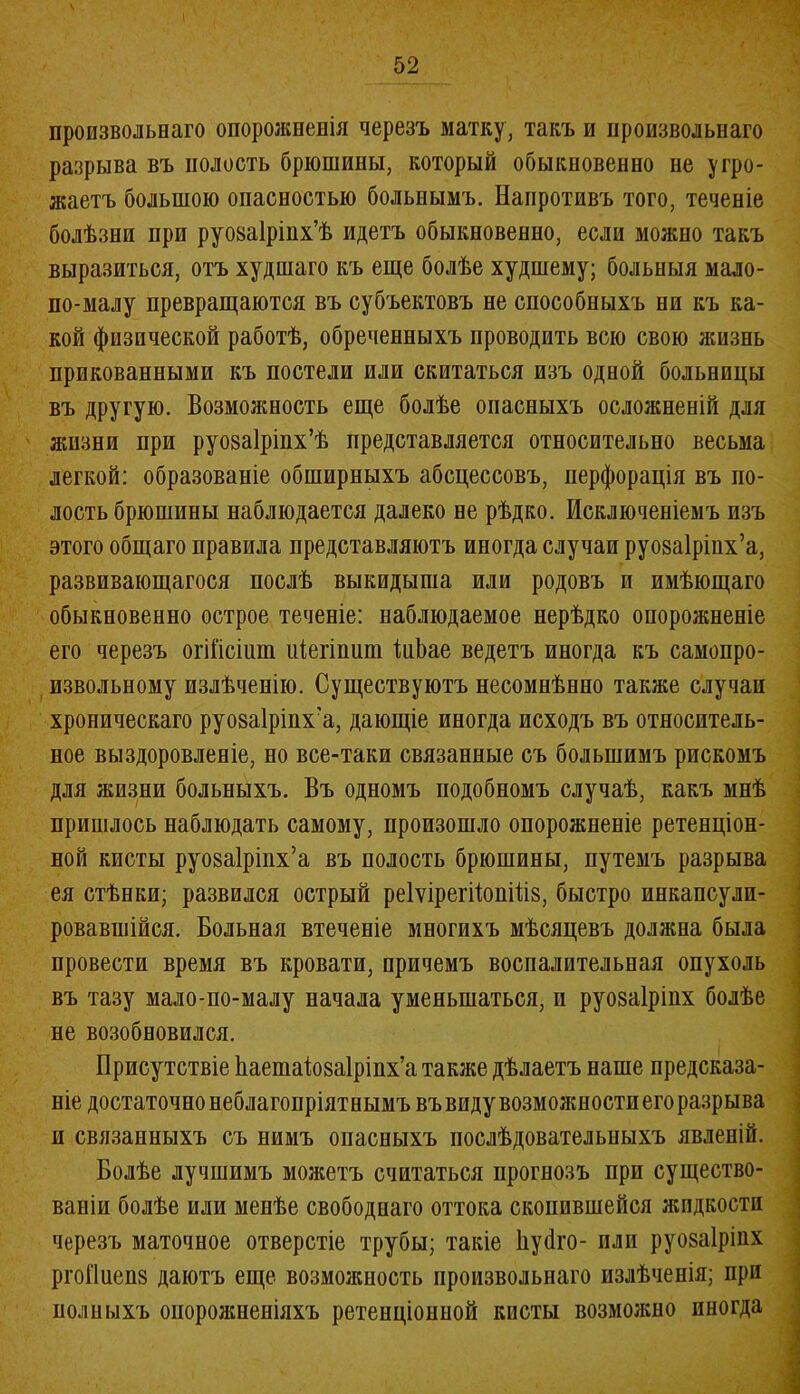 произвольнаго опорожненія черезъ матку, такъ и произвольнаго разрыва въ полость брюшины, который обыкновенно не угро- жаетъ большою опасностью больнымъ. Напротивъ того, теченіе болѣзни при руоааіріих’ѣ идетъ обыкновенно, если можно такъ выразиться, отъ худшаго къ еще болѣе худшему; больныя мало- по-малу превращаются въ субъектовъ не способныхъ ни къ ка- кой физической работѣ, обреченныхъ проводить всю свою жизнь прикованными къ постели или скитаться изъ одной больницы въ другую. Возможность еще болѣе опасныхъ осложненій для жизни при руозаіріпх’ѣ представляется относительно весьма легкой: образованіе обширныхъ абсцессовъ, перфорація въ по- лость брюшины наблюдается далеко не рѣдко. Исключеніемъ изъ этого общаго правила представляютъ иногда случаи руоваіріпх’а, развивающагося послѣ выкидыша или родовъ и имѣющаго обыкновенно острое теченіе: наблюдаемое нерѣдко опорожненіе его черезъ огШсіит иіегіпит ІнЬае ведетъ иногда къ самопро- извольному излѣченію. Существуютъ несомнѣнно также случаи хроническаго руозаіріпх'а, дающіе иногда исходъ въ относитель- ное выздоровленіе, но все-таки связанные съ большимъ рискомъ для жизни больныхъ. Въ одномъ подобномъ случаѣ, какъ мнѣ пришлось наблюдать самому, произошло опорожненіе ретенціон- ной кисты руозаіріпх’а въ полость брюшины, путемъ разрыва ея стѣнки; развился острый реІѵірегВоиіііз, быстро инкапсули- ровавшійся. Больная втеченіе многихъ мѣсяцевъ должна была провести время въ кровати, причемъ воспалительная опухоль въ тазу мало-по-малу начала уменьшаться, и руозаіріих болѣе не возобновился. Присутствіе йаешаіозаіріпх’а также дѣлаетъ наше предсказа- ніе достаточно неблагопріятнымъ въ виду возможности его разрыва и связанныхъ съ нимъ опасныхъ послѣдовательныхъ явленій. Болѣе лучшимъ можетъ считаться прогнозъ при существо- ваніи болѣе или менѣе свободнаго оттока скопившейся жидкости черезъ маточное отверстіе трубы; такіе Ііуйго- пли руозаіріих ргоПиеиз даютъ еще возможность произвольнаго излѣченія; при полныхъ опорожненіяхъ ретенціонной кисты возможно иногда