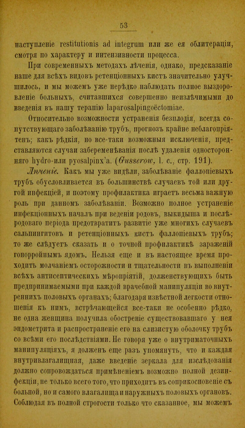 наступленіе гезШиІіопіз а(1 іпіе^гит или же ея облитераціи, смотря по характеру и интензивности процесса. При современныхъ методахъ лѣченія, однако, предсказаніе наше для всѣхъ видовъ ретенціонныхъ кистъ значительно улуч- шилось, и мы можемъ уже нерѣдко наблюдать полное выздоро- вленіе больныхъ, считавшихся совершенно неизлѣчимыми до введенія въ нашу терапію Іарагозаірімцёсіотіае. Относительно возможности устраненія безплодія, всегда со- путствующаго заболѣванію трубъ, прогнозъ крайне неблагопрія- тенъ; какъ рѣдкія, но все-таки возможныя исключенія, пред- ставляются случаи забеременѣванія послѣ удаленія односторон- няго Ьуйго-или руозаіріпх’а. ((тиззегоіѵ, 1. с., стр. 191). Лѣченіе. Какъ мы уже видѣли, заболѣваніе фаллопіевыхъ трубъ обусловливается въ большинствѣ случаевъ той или дру- гой инфекціей, и поэтому профилактика играетъ весьма важную роль при данномъ заболѣваніи. Возможно полное устраненіе инфекціонныхъ началъ при веденіи родовъ, выкидыша и послѣ- родоваго періода предотвратитъ развитіе уже многихъ случаевъ сальпингитовъ и ретенціонныхъ кистъ фаллопіевыхъ трубъ; то же слѣдуетъ сказать и о точпой профилактикѣ зараженій гонорройнымъ ядомъ. Нельзя еще и въ настоящее время про- ходить молчаніемъ осторожности и тщательности въ выполненіи всѣхъ антисептическихъ мѣропріятій, долженствующихъ быть предпринимаемыми при каждой врачебной манипуляціи во внут- реннихъ половыхъ органахъ; благодаря извѣстной легкости отно- шенія къ нимъ, встрѣчающейся все-таки не особенно рѣдко, не одна женщина получила обостреніе существовавшаго у нея эндометрита и распространеніе его на слизистую оболочку трубъ со всѣми его послѣдствіями. Не говоря уже о внутриматочныхъ манипуляціяхъ, я долженъ еще разъ упомянуть, что и каждая внутривлагалищная, даже введеніе зеркала для изслѣдованія доляшо сопровождаться примѣненіемъ возможно полной дезин- фекціи, не только всего того, что приходитъ въ соприкосновеніе съ больной, но и самого влагалищам наружныхъ половыхъ органовъ. Соблюдая въ полной строгости только что сказанное, мы можемъ