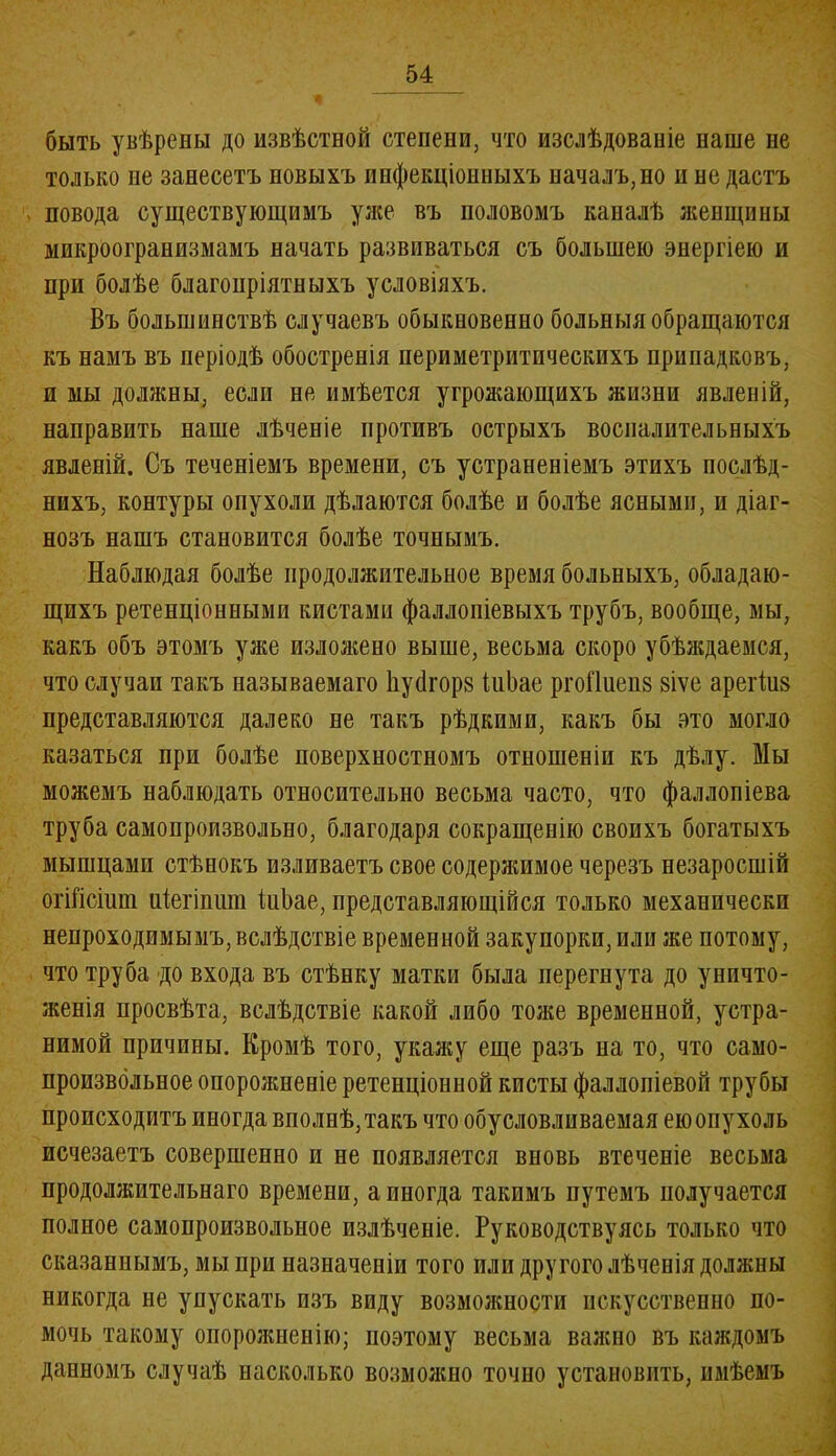 быть увѣрены до извѣстной степени, что изслѣдованіе наше не только не занесетъ новыхъ инфекціонныхъ началъ, но и не дастъ , повода существующимъ у лее въ половомъ каналѣ женщины микроогранизмамъ начать развиваться съ большею энергіею и при болѣе благопріятныхъ условіяхъ. Въ большинствѣ случаевъ обыкновенно больныя обращаются къ намъ въ періодѣ обостренія нериметритпчеекихъ припадковъ, н мы должны, если не имѣется угрожающихъ жизни явленій, направить наше лѣченіе противъ острыхъ воспалительныхъ явленій. Съ теченіемъ времени, съ устраненіемъ этихъ послѣд- нихъ, контуры опухоли дѣлаются болѣе и болѣе ясными, и діаг- нозъ нашъ становится болѣе точнымъ. Наблюдая болѣе продолжительное время больныхъ, обладаю- щихъ ретенціонными кистами фаллопіевыхъ трубъ, вообще, мы, какъ объ этомъ уже изложено выше, весьма скоро убѣждаемся, что случаи такъ называемаго Ііуйгорв іиЬае ргоПиеив віѵе арегіив представляются далеко не такъ рѣдкими, какъ бы это могло казаться при болѣе поверхностномъ отношеніи къ дѣлу. Мы можемъ наблюдать относительно весьма часто, что фаллопіева труба самопроизвольно, благодаря сокращенію своихъ богатыхъ мышцами стѣнокъ изливаетъ свое содержимое черезъ незаросшій огШсіит иіегіпит ІиЪае, представляющійся только механически непроходимымъ, вслѣдствіе временной закупорки, или же потому, что труба до входа въ стѣнку матки была перегнута до уничто- женія просвѣта, вслѣдствіе какой либо тоже временной, устра- нимой причины. Кромѣ того, укажу еще разъ на то, что само- произвольное опорожненіе ретенціонной кисты фаллопіевой трубы происходитъ иногда вполнѣ, такъ что обусловливаемая ею опухоль исчезаетъ совершенно и не появляется вновь втеченіе весьма продолжительнаго времени, а иногда такимъ путемъ получается полное самопроизвольное излѣченіе. Руководствуясь только что сказаннымъ, мы при назначеніи того пли другого лѣченія должны никогда не упускать изъ виду возможности искусственно по- мочь такому опорожненію; поэтому весьма важно въ каждомъ данномъ случаѣ насколько возможно точно установить, имѣемъ