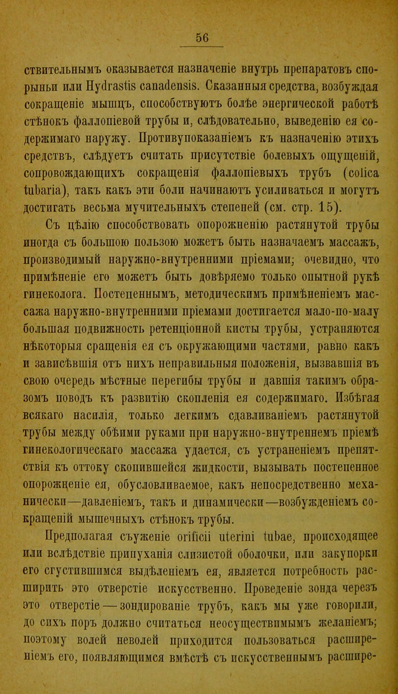 ствительнымъ оказывается назначеніе внутрь препаратовъ спо- рыньи или Нуйгазііз сапасіепзіз. Сказанныя средства, возбуждая сокращеніе мышцъ, способствуютъ болѣе энергической работѣ стѣнокъ фаллопіевой трубы и, слѣдовательно, выведенію ея со- держимаго наружу. Противупоказаніемъ къ назначенію этихъ средствъ, слѣдуетъ считать присутствіе болевыхъ ощущеній, сопровождающихъ сокращенія фаллопіевыхъ трубъ (соііса іиЬагіа), такъ какъ эти боли начинаютъ усиливаться и могутъ достигать весьма мучительныхъ степеней (см. стр. 15). Съ цѣлію способствовать опорожненію растянутой трубы иногда съ большою пользою можетъ быть назначаемъ массажъ, производимый наружно-внутренними пріемами; очевидно, что примѣненіе его можетъ быть довѣряемо только опытной рукѣ гинеколога. Постепеннымъ, методическимъ примѣненіемъ мас- сажа наружно-внутренними пріемами достигается мало-по-малу большая подвижность ретенціонной кисты трубы, устраняются нѣкоторыя сращенія ея съ окружающими частями, равно какъ и зависѣвшія отъ нихъ неправильныя положенія, вызвавшія въ свою очередь мѣстные перегибы трубы п давшія такимъ обра- зомъ поводъ къ развитію скопленія ея содеряшмаго. Избѣгая всякаго насилія, только легкимъ сдавливаніемъ растянутой трубы между обѣими руками при нарулшо-внутреннемъ пріемѣ гинекологическаго массажа удается, съ устраненіемъ препят- ствія къ оттоку скопившейся жидкости, вызывать постепенное опорожненіе ея, обусловливаемое, какъ непосредственно меха- нически—давленіемъ, такъ и динамически—возбужденіемъ со- кращеній мышечныхъ стѣнокъ трубы. Предполагая съуліеніе огіГісіі иіегіні іиЬае, происходящее или вслѣдствіе припуханія слизистой оболочки, пли закупорки его сгустившимся выдѣленіемъ ея, является потребность рас- ширить это отверстіе искусственно. Проведеніе зонда черезъ это отверстіе — зондированіе трубъ, какъ мы уже говорили, до сихъ поръ должно считаться неосуществимымъ ліеланіемъ; поэтому волей неволей приходится пользоваться расшире- ніемъ его, появляющимся вмѣстѣ съ искусственнымъ расшпре-