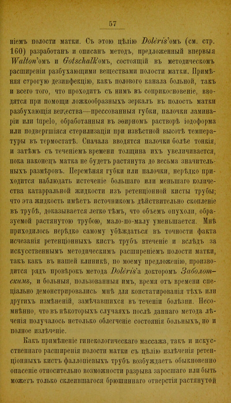 ніемъ полости матки. Съ этою цѣлію ВоІеггУомъ (см. стр. 160) разработанъ и описанъ методъ, предложенный впервыя Жаііогіомъ и Ѳоізскаік'омъ, состоящій въ методическомъ расширеніи разбухающими веществами полости матки. Примѣ- няя строгую дезинфекцію, какъ полового канала больной, такъ и всего того, что проходитъ съ нимъ въ соприкосновеніе, вво- дятся при помощи ложкообразныхъ зеркалъ въ полость матки разбухающія вещества—прессованныя губки, палочки ламина- ріи плп Піреіо, обработанныя въ эѳирномъ растворѣ іодоформа или подвергшіяся стерилизаціи при извѣстной высотѣ темпера- туры въ термостатѣ. Сначала вводятся палочки болѣе тонкія, и затѣмъ съ теченіемъ времени толщина ихъ увеличивается, пока наконецъ матка не будетъ растянута до весьма значитель- ныхъ размѣровъ. Перемѣняя губки или палочки, нерѣдко при- ходится наблюдать истеченіе большаго или меньшаго количе- ства катарральной жидкости изъ ретенціонной кисты трубы; что эта жидкость имѣетъ источникомъ дѣйствительно скопленіе въ трубѣ, доказывается легко тѣмъ, что объемъ опухоли, обра- зуемой растянутою трубою, мало-по-малу уменьшается. Мнѣ приходилось нерѣдко самому убѣждаться въ точности факта исчезанія ретенціонныхъ кистъ трубъ втеченіе и вслѣдъ за искусственнымъ методическимъ расширеніемъ иолости матки, такъ какъ въ нашей клиникѣ, по моему предложенію, произво- дится рядъ провѣрокъ метода Т)оІёгІ8\ докторомъ Заболот- скимъ, и больныя, пользованныя имъ, время отъ времени спе- ціально демонстрировались мнѣ для констатированія тѣхъ или другихъ измѣненій, замѣчавшихся въ теченіи болѣзни. Несо- мнѣнно, что въ нѣкоторыхъ случаяхъ послѣ даннаго метода лѣ- ченія получалось нетолько облегченіе состоянія больныхъ, но и полное излѣченіе. Какъ примѣненіе гинекологическаго массажа, такъ и искус- ственнаго расширенія полости матки съ цѣлію излѣченія ретен- ціонныхъ кистъ фаллопіевыхъ трубъ возбуждаетъ обыкновенно опасеніе относительно возможности разрыва заросшаго или быть можетъ только склеившагося брюшиннаго отверстія растянутой