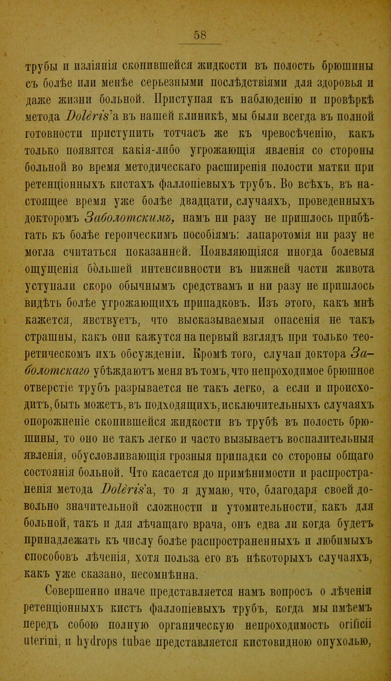 трубы п изліянія скопившейся жидкости въ полость брюшины съ болѣе или менѣе серьезными послѣдствіями для здоровья и даже жизни больной. Приступая къ наблюденію и провѣркѣ метода ІЫтз’а въ нашей клиникѣ, мы были всегда въ полной готовности приступить тотчасъ же къ чревосѣченію, какъ только появятся какія-либо угрожающія явленія со стороны больной во время методическаго расширенія полости матки при ретенціонныхъ кистахъ фаллопіевыхъ трубъ. Во всѣхъ, въ на- стоящее время уже болѣе двадцати, случаяхъ, проведенныхъ докторомъ Заболотскимъ, намъ ни разу не пришлось прибѣ- гать къ болѣе героическимъ пособіямъ: лапаротомія ни разу не могла считаться показанней. Появляющіяся иногда болевыя ощущенія большей интенсивности въ нижней части жпвота уступали скоро обычнымъ средствамъ и ни разу не пришлось видѣть болѣе угрожающихъ припадковъ. Изъ этого, какъ мнѣ кажется, явствуетъ, что высказываемыя опасенія не такъ страшны, какъ они кажутся на первый взглядъ при только тео- ретическомъ ихъ обсужденіи. Кромѣ того, случаи доктора За- болотскаго убѣждаютъ меня въ томъ, что непроходимое брюшное отверстіе трубъ разрывается не такъ легко, а если и происхо- дитъ, быть можетъ, въ подходящихъ, исключительныхъ случаяхъ опорожненіе скопившейся жидкости въ трубѣ въ полость брю- шины, то оно не такъ легко и часто вызываетъ воспалительныя явленія, обусловливающія грозныя припадки со стороны общаго состоянія больной. Ито касается до примѣнимости и распростра- ненія метода Воіёггба, то я думаю, что, благодаря своей до- вольно значительной сложности и утомительности, какъ для больной, такъ и для лѣчащаго врача, онъ едва ли когда будетъ принадлежать къ числу болѣе распространенныхъ п любимыхъ способовъ лѣченія, хотя польза его въ нѣкоторыхъ случаяхъ, какъ уже сказано, несомнѣнна. Совершенно иначе представляется намъ вопросъ о лѣченіи ретенціонныхъ кистъ фаллопіевыхъ трубъ, когда мы имѣемъ передъ собою полную органическую непроходимость огіГісіі піегіиі, и йусігорз іиЬае представляется кистовпдиою опухолью,