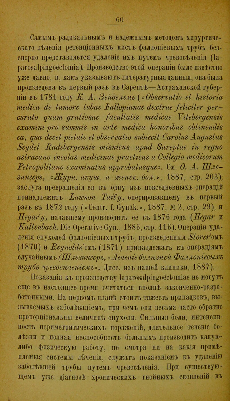 Самымъ радикальнымъ и надежнымъ методомъ хирургиче- скаго лѣченія ретенціонныхъ кистъ фаллопіевыхъ трубъ без- спорно представляется удаленіе ихъ путемъ чревосѣченія (1а- раговаіріп^оёсіотіа). Производство этой операціи было извѣстно уже давно, и, какъ указываютъ литературныя данныя, она была произведена въ первый разъ въ Сарептѣ—Астраханской губер- ніи въ 1784 году К. А. Зейделемъ («ОЬзегѵаііо еі ѣзіогіа тесііссі сіе іитоге ЫЬае Ъаііоріапае сіехігае ^еіісііег рег- сигаіо срісті дгаііозае /асиііаііз тесіісае ѴііеЬегдепзіз ехаттг рго зйттіз іп агіе тесііса ІюпогіЬиз оЫіпепбіз еа, ерш іесеі ріеіаіе еі оЬзегѵаіго зиЫесіі Сагоіиз Аидизіиз Зеусіеі Васіебегдепзіз тізпіеиз сірисі Загеріае іп гедпо азігасапо іпсоіаз тескстае ргасігсиз а Соііедіо тесііеогит Реігороіііапо ехатіпаіиз арргоЬаіизеріе». См. 0. А. Шле- зингеръ, «Жури. акуш. и жепск. бол1887, стр. 203); заслуга превращенія ея въ одну изъ повседневныхъ операцій принадлежитъ Тагѵзоп Тай'у, оперировавшему въ первый разъ въ 1872 году («Сепіг. Г. Супак.», 1887, № 2, стр. 29), и Недаг'у, начавшему производить ее съ 1876 года (Недаг и КаИепЪасІі. Біе ОрегаііѵеОуп., 1886, стр. 416). Операціи уда- ленія опухолей фаллопіевыхъ трубъ, произведенныя Зіогег'омъ (1870) и ВеупоМз'*омъ (1871) принадлежатъ къ операціямъ случайнымъ (Шлезингеръ,«Лечепіе болѣзней Фаллопіевыхъ трубъ чревосѣченіемъ-», Дисс. изъ нашей клиники, 1887). Показанія къ производству Іараговаірііщоёсіошіае не могутъ еще въ настоящее время считаться вполнѣ законченно-разра- ботанными. На первомъ планѣ стоитъ тяжесть припадковъ, вы- зываемыхъ заболѣваніемъ, при чемъ они весьма часто обратно пропорціональны величинѣ опухоли. Сильныя боли, интенсив- ность периметритическихъ пораженій, длительное теченіе бо- лѣзни и полная неспособность больныхъ производить какую- либо физическую работу, не смотря ни на какія примѣ- няемыя системы лѣченія, служатъ показаніемъ къ удаленію заболѣвшей трубы путемъ чревосѣченія. При существую- щемъ уже діагнозѣ хроническихъ гнойныхъ скопленій въ