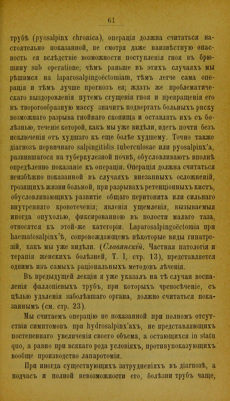 г трубѣ (руозаірінх сйгоніса), операція должна считаться на- стоятельно покапанной, не смотря даже наизвѣстную опас- ность ея вслѣдствіе возможности поступленія гноя въ брю- шину зиЬ орегаііопе; чѣмъ раньше въ этихъ случаяхъ мы рѣшимся на Іарагозаіріп^оёсіотіат, тѣмъ легче сама опе- рація и тѣмъ лучше прогнозъ ея; ждать же проблематиче- скаго выздоровленія путемъ сгущенія гноя и превращенія его въ творогообразную массу значитъ подвергать больныхъ риску возможнаго разрыва гнойнаго скопища и оставлять ихъ съ бо- лѣзнью, теченіе которой, какъ мы уже видѣли, идетъ почти безъ исключенія отъ худшаго къ еще болѣе худшему. Точно также діагнозъ первичнаго 8а1ріп§іШі8 іиЬегсиІозае или руозаірінх’а, развившагося на туберкулезной почвѣ, обусловливаютъ вполнѣ опредѣленно показаніе къ операціи. Операція должна считаться неизбѣжно показанной въ случаяхъ внезапныхъ осложненій, грозящихъ жизни больной, при разрывахъ ретенціонныхъ кистъ, обусловливающихъ развитіе общаго перитонита или сильнаго внутренняго кровотеченія; явленія ущемленія, вызываемыя иногда опухолью, фиксированною въ полости малаго таза, относятся къ этой-же категоріи. Ьарагозаірін^оёсіогаіа при Ьаешаіозаіріпх’ѣ, сопровождающемъ нѣкоторые виды гинатрс- зій, какъ мы уже видѣли. (Славянскій. Частная патологія и терапія женскихъ болѣзней, Т. 1, стр. 13), представляется однимъ изъ самыхъ раціональныхъ методовъ лѣченія. Въ предыдущей лекціи я уже указалъ на тѣ случаи воспа- ленія фаллопіевыхъ трубъ, при которыхъ чревосѣченіе, съ цѣлью удаленія заболѣвшаго органа, должно считаться пока- заннымъ (см. стр. 23). Мы считаемъ операцію не показанной при полномъ отсут- ствіи симптомовъ при ѣуёгозаірінх’ахъ, не представляющихъ постепеннаго увеличенія своего объема, а остающихся ін 8Іаіи фіо, а равно при всякаго рода условіяхъ, противуноказующихъ вообще производство лапаротоміи. При иногда существующихъ затрудненіяхъ въ діагнозѣ, а подчасъ и полной невозможности его, болѣзни трубъ чаще,