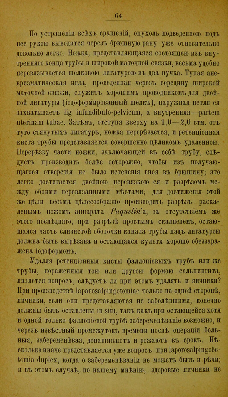 По устраненіи всѣхъ сращеній, опухоль подведенною подъ нее рукою выводится черезъ брюшную рану уже относительно довольно легко. Ножка, представляющаяся состоящею изъ вну- тренняго конца трубы и широкой маточной связки, весьма удобно перевязывается шелковою лигатурою въ два пучка. Тупая ане- вризматическая игла, проведенная черезъ середину широкой маточной связки, служитъ хоропіимъ проводникомъ для двой- ной лигатуры (іодоформированный шелкъ), наружная петля ея захватываетъ 1і§ іпіпшІіЬиІо-реІѵісит, а внутренняя—рагіеш иіеппат іиЬае. Затѣмъ, отступя кверху на 1,0—2,0 стм. отъ туго стянутыхъ лигатуръ, ножка перерѣзается, и ретенціонная киста трубы представляется совершенно цѣликомъ удаленною. Перерѣзку части ножки, заключающей въ себѣ трубу, слѣ- дуетъ производить болѣе осторожно, чтобы изъ получаю- щагося отверстія не было истеченія гноя въ брюшину; это легко достигается двойною перевязкою ея и разрѣзомъ ме- жду обоими перевязанными мѣстами; для достиженія этой же цѣли весьма цѣлесообразно производить разрѣзъ раска- ленымъ ножомъ аппарата Тас[шІіп\\ за отсутствіемъ же этого послѣдняго, при разрѣзѣ простымъ скалпелемъ, остаю- щаяся часть слизистой оболочки канала трубы надъ лпгатурою должна быть вырѣзана и остающаяся культя хорошо обеззара- жена іодоформомъ. Удаляя ретенціонныя кисты фаллопіевыхъ трубъ или же трубы, пораженныя тою или другою формою сальпингита, является вопросъ, слѣдуетъ ли при этомъ удалять и яичники? При производствѣ 1араго8а1ріп§оіотіае только на одной сторонѣ, яичники, если они представляются не заболѣвшими, конечно должны быть оставлены іп зііи, такъ какъ при остающейся хотя и одной только фаллопіевой трубѣ забеременѣваніе возможно, и черезъ извѣстный промежутокъ времени послѣ операціи боль- ныя, забеременѣвая, донашиваютъ и рожаютъ въ срокъ. Нѣ- сколько иначе представляется уже вопросъ при Іарогозаіріп^оёс- ісшіа йііріех, когда о забеременѣваніи не можетъ быть п рѣчи; и въ этомъ случаѣ, по нашему мнѣнію, здоровые япчппкп не