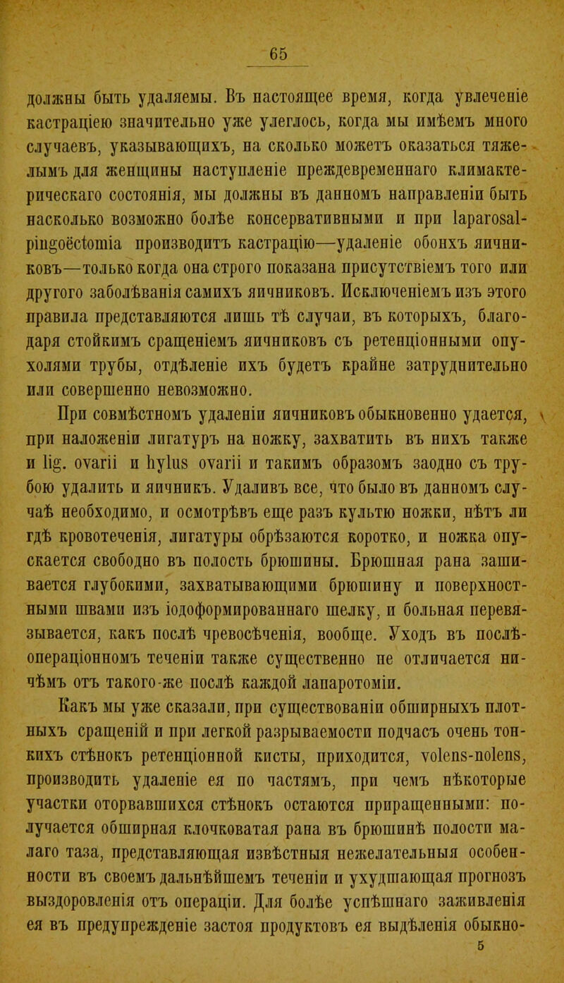 должны быть удаляемы. Въ настоящее время, когда увлеченіе кастраціею значительно уже улеглось, когда мы имѣемъ много случаевъ, указывающихъ, па сколько можетъ оказаться тяже- лымъ для женщины наступленіе преждевременнаго климакте- рическаго состоянія, мы должны въ данномъ направленіи быть насколько возможно болѣе консервативными и при Іарагозаі- рін^оёсіотіа производитъ кастрацію—удаленіе обоихъ яични- ковъ—только когда она строго показана присутствіемъ того или другого заболѣванія самихъ яичниковъ. Исключеніемъ изъ этого правила представляются лишь тѣ случаи, въ которыхъ, благо- даря стойкимъ сращеніемъ яичниковъ съ ретенціонными опу- холями трубы, отдѣленіе ихъ будетъ крайне затруднительно или совершенно невозможно. При совмѣстномъ удаленіи яичниковъ обыкновенно удается, \ при наложеніи лигатуръ на ножку, захватить въ нихъ также и 1і§. оѵагіі и 1іу1іі8 оѵагіі и такимъ образомъ заодно съ тру- бою удалить и яичникъ. Удаливъ все, что было въ данномъ слу- чаѣ необходимо, и осмотрѣвъ еще разъ культю ножки, нѣтъ ли гдѣ кровотеченія, лигатуры обрѣзаются коротко, и ножка опу- скается свободно въ полость брюшины. Брюшная рана заши- вается глубокими, захватывающими брюшину и поверхност- ными швами изъ іодоформпрованнаго шелку, и больная перевя- зывается, какъ послѣ чревосѣченія, вообще. Уходъ въ послѣ- операціонномъ теченіи также существенно не отличается ни- чѣмъ отъ такого-же послѣ каждой лапаротоміи. Какъ мы уже сказали, при существованіи обширныхъ плот- ныхъ сращеній и при легкой разрываемостп подчасъ очень тон- кихъ стѣнокъ ретенціонной кисты, приходится, ѵо1еп8-по1еіі8, производить удаленіе ея по частямъ, при чемъ нѣкоторые участки оторвавшихся стѣнокъ остаются приращенными: по- лучается обширная клочковатая рана въ брюшинѣ полости ма- лаго таза, представляющая извѣстныя нежелательныя особен- ности въ своемъ дальнѣйшемъ теченіи и ухудшающая прогнозъ выздоровленія отъ операціи. Для болѣе успѣшнаго заживленія ея въ предупрежденіе застоя продуктовъ ея выдѣленія обыкно- 5