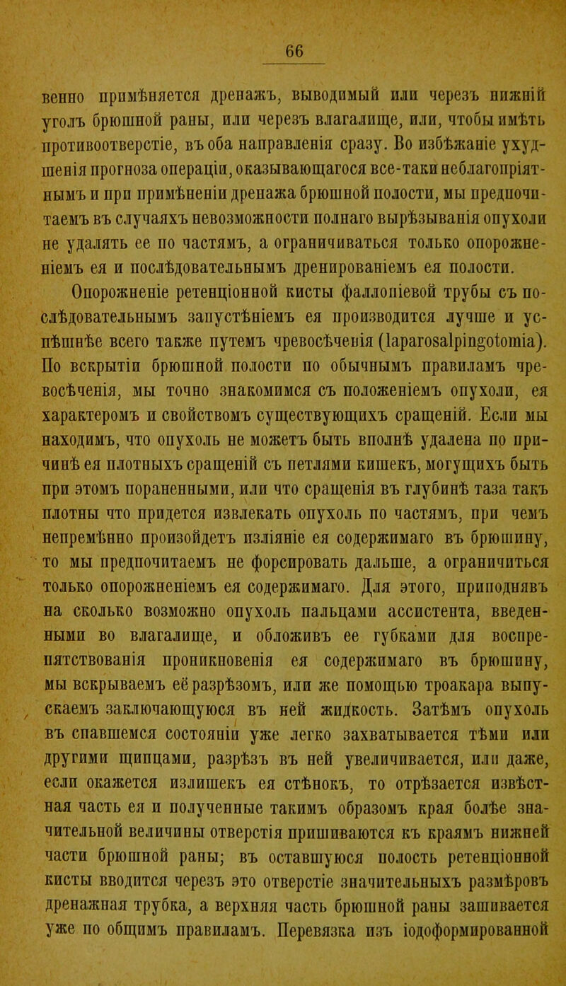 венио примѣняется дренажъ, выводимый пли черезъ пижній уголъ брюшной раны, или черезъ влагалище, или, чтобы имѣть противоотверстіе, въ оба направленія сразу. Во избѣжаніе ухуд- шенія прогноза операціи, оказывающагося все-таки неблагопріят- нымъ и при примѣненіи дренажа брюшной полости, мы предпочи- таемъ въ случаяхъ невозможности полнаго вырѣзыванія опухоли не удалять ее по частямъ, а ограничиваться только опорожне- ніемъ ея и послѣдовательнымъ дренированіемъ ея полости. Опорожненіе ретенціонной кисты фаллопіевой трубы съ по- слѣдовательнымъ запустѣніемъ ея производится лучше и ус- пѣшнѣе всего также путемъ чревосѣченія (Іарагозаіріп^оіотіа). По вскрытіи брюшной полости по обычнымъ правиламъ чре- восѣченія, мы точно знакомимся съ положеніемъ опухоли, ея характеромъ и свойствомъ существующихъ сращеній. Если мы находимъ, что опухоль не можетъ быть вполнѣ удалена по при- чинѣ ея плотныхъ сращеній съ петлями кишекъ, могущихъ быть при этомъ пораненными, или что сращенія въ глубинѣ таза такъ плотны что придется извлекать опухоль по частямъ, при чемъ непремѣнно произойдетъ изліяніе ея содержимаго въ брюшину, то мы предпочитаемъ не форсировать дальше, а ограничиться только опорожненіемъ ея содержимаго. Для этого, приподнявъ на сколько возможно опухоль пальцами ассистента, введен- ными во влагалище, и обложивъ ее губками для воспре- пятствованія проникновенія ея содержимаго въ брюшину, мы вскрываемъ её разрѣзомъ, или же помощью троакара выпу- > скаемъ заключающуюся въ ней жидкость. Затѣмъ опухоль въ спавшемся состояніи уже легко захватывается тѣми или другими щипцами, разрѣзъ въ ней увеличивается, пли даже, если окажется излишекъ ея стѣнокъ, то отрѣзается извѣст- ная часть ея и полученные такимъ образомъ края болѣе зна- чительной величины отверстія пришиваются къ краямъ нижней части брюшной раны; въ оставшуюся полость ретенціонной кисты вводится черезъ это отверстіе значительныхъ размѣровъ дренажная трубка, а верхняя часть брюшной раны зашивается уже по общимъ правиламъ. Перевязка изъ іодоформпрованной