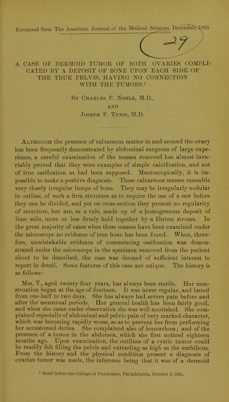 Extracted from A CASE OF DERMOrD TUMOR OF BOTH OVARIES COMPLI- CATED BY A DEPOSIT OF BONE UPON EACH SIDE OF THE TRUE PELVIS, HAVING NO CONNECTION WITH THE TUMORS.1 By Charles P. Noble, M.D., AND Joseph P. Tunis, M.D. Although the presence of calcareous matter in and around the ovary has been frequently demonstrated by abdominal surgeons of large expe- rience, a careful examination of the masses removed has almost inva- riably proved that they were examples of simple calcification, and not of true ossification as had been supposed. Macroscopically, it is im- possible to make a positive diagnosis. These calcareous masses resemble very closely irregular lumps of bone. They may be irregularly nodular in outline, of such a firm structure as to require the use of a saw before they can be divided, and yet on cross-section they present no regularity of structure, but are, as a rule, made up of a homogeneous deposit of lime salts, more or less firmly held together by a fibrous stroma. In the great majority of cases when these masses have been examined under the microscope no evidence of true bone has been found. When, there- fore, unmistakable evidence of commencing ossification was demon- strated under the microscope in the specimen removed from the patient about to be described, the case was deemed of sufficient interest to report in detail. Some features of this case are unique. The history is as follows: Mrs. T., aged twenty-four years, has always been sterile. Her men- struation began at the age of fourteen. It was never regular, and lasted from one-half to two days. She has always had severe pain before and after the menstrual periods. Her general health has been fairly good, and when she came under observation she was well nourished. She com- plained especially of abdominal and pelvic pain of very marked character, which was becoming rapidly worse, so as to prevent her from performing her accustomed duties. She complained also of leucorrhoea; and of the presence of a tumor in the abdomen, which she first noticed eighteen months ago. Upon examination, the outlines of a cystic tumor could be readily felt filling the pelvis and extending as high as the umbilicus. From the history and the physical condition present a diagnosis of ovarian tumor was made, the inference being that it was of a dermoid 1 Read before the College of Physicians, Philadelphia, October 2,1895.