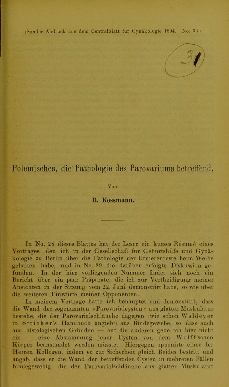 (Sonder-Abdruck aus dem Centralblatt für Gynäkologie 1894. No. 34.) Polemisches, die Pathologie des Parovariums betreffend. Von R. Kossmaim. In No. 28 dieses Blattes hat der Leser ein kurzes Resume eines Vortrages, den ich in der Gesellschaft für Geburtshilfe und Gynä- kologie zu Berlin über die Pathologie der Urnierenreste heim Weibe gehalten habe, und in No. 29 die darüber erfolgte Diskussion ge- funden. In der hier vorliegenden Nummer findet sich noch ein Bericht über ein paar Präparate, die ich zur Verteidigung meiner Ansichten in der Sitzung vom 22. Juni demonstrirt habe, so wie über die weiteren Einwürfe meiner Opponenten. In meinem Vortrage hatte ich behauptet und demonstrirt, dass die Wand der sogenannten » Parovarialcysten « aus glatter Muskulatur bestehe, die der Parovarialschläuche dagegen (wie schon Waldey er in Strick er’s Handbuch angiebt) aus BindegeAvebe, so dass auch aus histologischen Gründen — auf die anderen gehe ich hier nicht ein — eine Abstammung jener Cysten von dem Wolff’schen Körper beanstandet werden müsste. Hiergegen opponirte einer der Herren Kollegen, indem er zur Sicherheit gleich Beides bestritt und angab, dass er die Wand der betreffenden Cysten in mehreren Fällen bindegewebig, die der Parovarialschläuche aus glatter Muskulatur