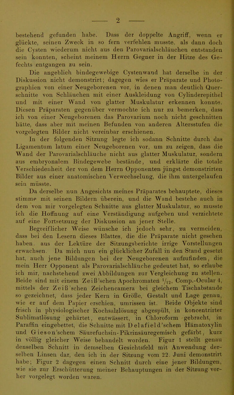 bestehend gefunden habe. Dass der doppelte Angriff, wenn er glückte, seinen Zweck in so fern verfehlen musste, als dann doch die Cysten wiederum nicht aus den Parovarialscliläuchen entstanden sein konnten, scheint meinem Herrn Gegner in der Hitze des Ge- fechts entgangen zu sein. Die angeblich bindegewebige Cystenwand hat derselbe in der Diskussion nicht demonstrirt; dagegen wies er Präparate und Photo- graphien von einer Neugeborenen vor, in denen man deutlich Quer- schnitte von Schläuchen mit einer Auskleidung von Cylinderepithel und mit einer Wand von glatter Muskulatur erkennen konnte. Diesen Präparaten gegenüber vermochte ich nur zu bemerken, dass ich von einer Neugeborenen das Parovarium noch nicht geschnitten hätte, dass aber mit meinen Befunden von anderen Altersstufen die vorgelegten Bilder nicht vereinbar erschienen. In der folgenden Sitzung legte ich sodann Schnitte durch das Ligamentum latum einer Neugeborenen vor, um zu zeigen, dass die Wand der Parovarialschläuche nicht aus glatter Muskulatur, sondern aus embryonalem Bindegewebe bestände, und erklärte die totale Verschiedenheit der von dem Herrn Opponenten jüngst demonstrirten Bilder aus einer anatomischen Verwechselung, die ihm untergelaufen sein müsste. Da derselbe nun Angesichts meines Präparates behauptete, dieses stimme mit seinen Bildern überein, und die Wand bestehe auch in dem von mir vorgelegten Schnitte aus glatter Muskulatur, so musste ich die Hoffnung auf eine Verständigung aufgeben und verzichtete auf eine Fortsetzung der Diskussion an jener Stelle. Begreiflicher Weise wünsche ich jedoch sehr, zu vermeiden, dass bei den Lesern dieses Blattes, die die Präparate nicht gesehen haben, aus der Lektüre der Sitzungsberichte irrige Vorstellungen erwachsen. Da mich nun ein glücklicher Zufall in den Stand gesetzt hat, auch jene Bildungen bei der Neugeborenen aufzufinden, die mein Herr Opponent als Parovarialschläuche gedeutet hat, so erlaube ich mir, nachstehend zwei Abbildungen zur Vergleichung zu stellen. Beide sind mit einem Z e iß'sehen Apocliromaten yi2, Comp.-Ocular 4, mittels der Zeiß sehen Zeichencamera bei gleichem Tischabstande so gezeichnet, dass jeder Kern in Größe, Gestalt und Lage genau, wie er auf dem Papier erschien, Umrissen ist. Beide Objekte sind frisch in physiologischer Kochsalzlösung abgespült, in koncentrirter Sublimatlösung gehärtet, entwässert, in Chloroform gebracht, in Paraffin eingebettet, die Schnitte mit D el afiel d’schem Hämatoxylin und Gieson’scliem Säurefuchsin-Pikrinsäuregemisch gefärbt, kurz in völlig gleicher Weise behandelt worden. Figur 1 stellt genau denselben Schnitt in demselben Gesichtsfeld mit Anwendung der- selben Linsen dar, den ich in der Sitzung vom 22. Juni demonstrirt habe; Figur 2 dagegen einen Schnitt durch eine jener Bildungen, wie sie zur Erschütterung meiner Behauptungen in der Sitzung vor- her vorgelegt worden waren.