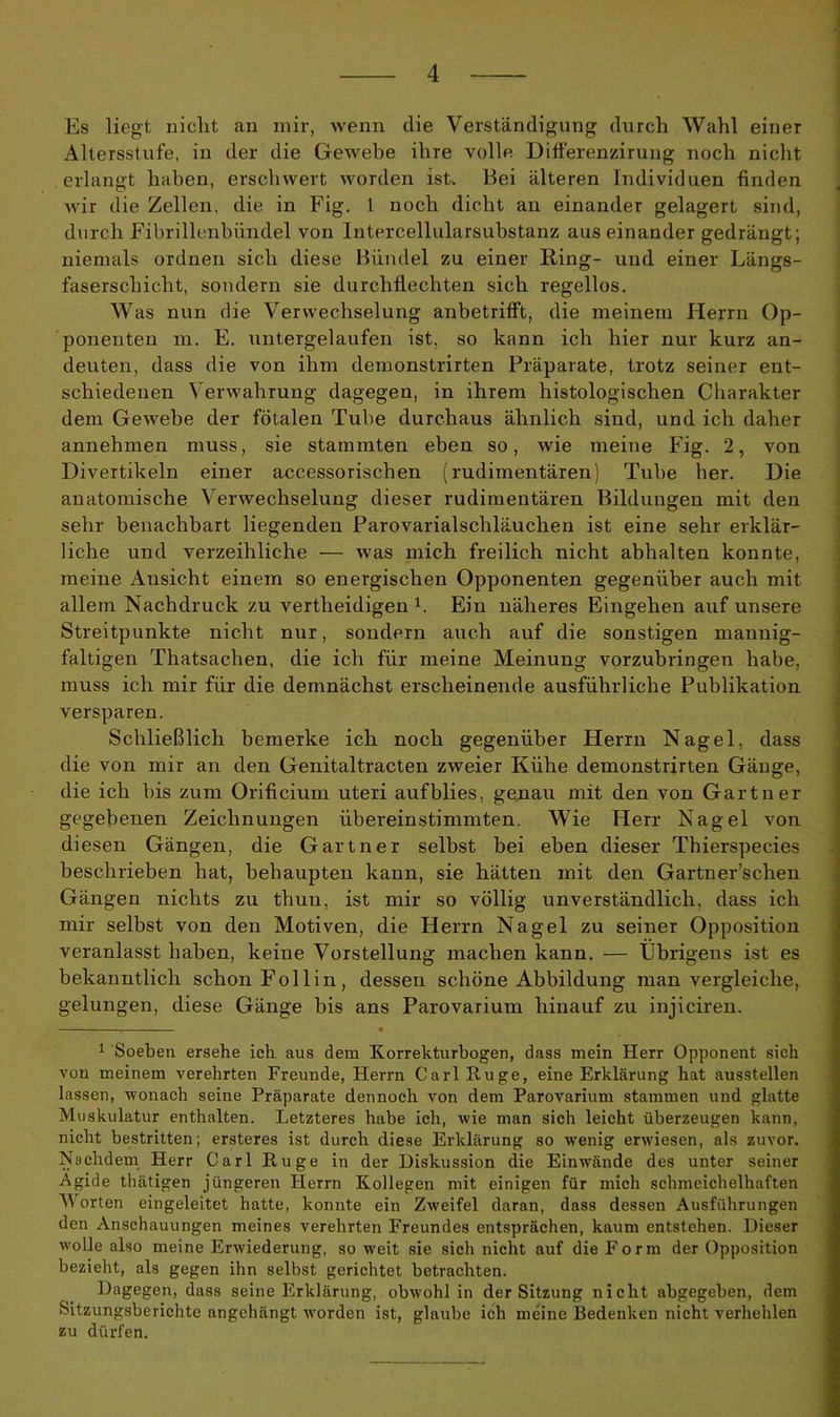 Es liegt nicht an mir, wenn die Verständigung durch Wahl einer Altersstufe, in der die Gewebe ihre volle Differenzirung noch nicht erlangt haben, erschwert worden ist. Bei älteren Individuen finden wir die Zellen, die in Fig. I noch dicht an einander gelagert sind, durch Fibrillenbündel von Intercellularsubstanz auseinander gedrängt; niemals ordnen sich diese Bündel zu einer Ring- und einer Längs- faserschicht, sondern sie durchflechten sich regellos. Was nun die Verwechselung anbetrifft, die meinem Herrn Op- ponenten m. E. untergelaufen ist, so kann ich hier nur kurz an- deuten, dass die von ihm demonstrirten Präparate, trotz seiner ent- schiedenen Verwahrung dagegen, in ihrem histologischen Charakter dem Gewebe der fötalen Tube durchaus ähnlich sind, und ich daher annehmen muss, sie stammten eben so, wie meine Fig. 2, von Divertikeln einer accessorischen (rudimentären) Tube her. Die anatomische Verwechselung dieser rudimentären Bildungen mit den sehr benachbart liegenden Parovarialschläuchen ist eine sehr erklär- liche und verzeihliche — was mich freilich nicht abhalten konnte, meine Ansicht einem so energischen Opponenten gegenüber auch mit allem Nachdruck zu vertheidigen b Ein näheres Eingehen auf unsere Streitpunkte nicht nur, sondern auch auf die sonstigen mannig- faltigen Thatsachen, die ich für meine Meinung vorzubringen habe, muss ich mir für die demnächst erscheinende ausführliche Publikation versparen. Schließlich bemerke ich noch gegenüber Herrn Nagel, dass die von mir an den Genitaltracten zweier Kühe demonstrirten Gänge, die ich bis zum Orificium uteri aufblies, genau mit den von Gärtner gegebenen Zeichnungen übereinstimmten. Wie Herr Nagel von diesen Gängen, die Gärtner selbst bei eben dieser Thierspecies beschrieben hat, behaupten kann, sie hätten mit den Gartner’sclren Gängen nichts zu thun, ist mir so völlig unverständlich, dass ich mir selbst von den Motiven, die Herrn Nagel zu seiner Opposition veranlasst haben, keine Vorstellung machen kann. — Übrigens ist es bekanntlich schon Follin, dessen schöne Abbildung man vergleiche, gelungen, diese Gänge bis ans Parovarium hinauf zu injiciren. : * 1 Soeben ersehe ich aus dem Korrekturbogen, dass mein Herr Opponent sich von meinem verehrten Freunde, Herrn Carl Rüge, eine Erklärung hat ausstellen lassen, •wonach seine Präparate dennoch von dem Parovarium stammen und glatte Muskulatur enthalten. Letzteres habe ich, wie man sich leicht überzeugen kann, nicht bestritten; ersteres ist durch diese Erklärung so wenig erwiesen, als zuvor. Nachdem Herr Carl Rüge in der Diskussion die Einwände des unter seiner Ägide thätigen jüngeren Herrn Kollegen mit einigen für mich schmeichelhaften Worten eingeleitet hatte, konnte ein Zweifel daran, dass dessen Ausführungen den Anschauungen meines verehrten Freundes entsprächen, kaum entstehen. Dieser wolle also meine Erwiederung, so weit sie sich nicht auf die Form der Opposition bezieht, als gegen ihn selbst gerichtet betrachten. Dagegen, dass seine Erklärung, obwohl in der Sitzung nicht abgegeben, dem Sitzungsberichte angchängt worden ist, glaube ich meine Bedenken nicht verhehlen zu dürfen.