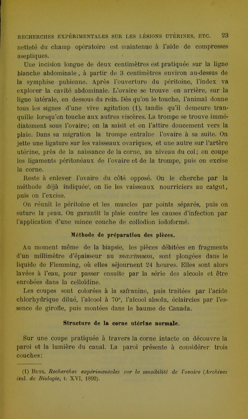 netteté du champ opératoire est maintenue à l’aide de compresses aseptiques. ' Une incision longue de deux centimètres est pratiquée sur la ligne blanche abdominale, à partir de 3 centimètres environ au-dessus de la symphise pubienne. Après l’ouverture du péritoine, l’index va explorer la cavité abdominale. L’ovaire se trouve en arrière, sur la ligne latérale, en dessous du rein. Dès qu’on le touche, l’animal donne tous les signes d’une vive agitation (1), tandis qu’il demeure tran- quille lorsqu’on touche aux autres viscères. La trompe se trouve immé- diatement sous l’ovaire; on la saisit et on l’attire doucement vers la plaie. Dans sa migration la trompe entraîne l’ovaire à sa suite. On jette une ligature sur les vaisseaux ovariques, et une autre sur l’artère utérine, près de la naissance de la corne, au niveau du col; on coupe les ligaments péritonéaux de l’ovaire et de la trompe, puis on excise la corne. Reste à enlever l’ovaire du côté opposé. On le cherche par la méthode déjà indiquée1, on lie les vaisseaux nourriciers au catgut, puis on l’excise. On réunit le péritoine et les muscles par points séparés, puis on suture la peau. On garantit la plaie contre les causes d’infection par l'application d’une mince couche de collodion iodoformé. Méthode de préparation des pièces. Au moment même de la biapsie, les pièces débitées en fragments d’un millimètre d’épaisseur au maximum, sont plongées dans le liquide de Flemming, où elles séjournent 24 heures. Elles sont alors lavées à l’eau, pour passer ensuite par la série des alcools et être enrobées dans la celloïdine. Les coupes sont colorées à la safranine, puis traitées par l’acide chlorhydrique dilué, l'alcool à 70°, l’alcool absolu, éclaircies par l’es- sence de girofle, puis montées dans le baume de Canada. Structure de la corne utérine normale. Sur une coupe pratiquée à travers la corne intacte on découvre la paroi et la lumière du canal. La paroi présente à considérer trois couches: (1) Buys, Recherches expérimentales sur la sensibilité de l'ovaire (Archives ital. de Biologie, t. XVI, 1892).