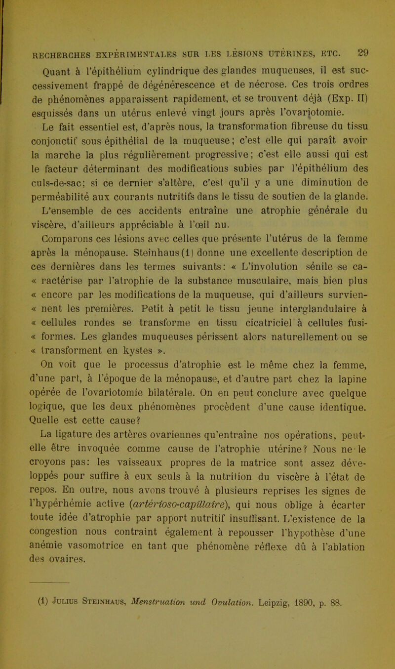 Quant à l’épithélium cylindrique des glandes muqueuses, il est suc- cessivement frappé de dégénérescence et de nécrose. Ces trois ordres de phénomènes apparaissent rapidement, et se trouvent déjà (Exp. II) esquissés dans un utérus enlevé vingt jours après l’ovariotomie. Le fait essentiel est, d’après nous, la transformation fibreuse du tissu conjonctif sous épithélial de la muqueuse; c’est elle qui paraît avoir la marche la plus régulièrement progressive; c’est elle aussi qui est le facteur déterminant des modifications subies par l’épithélium des culs-de-sac; si ce dernier s’altère, c’est qu’il y a une diminution de perméabilité aux courants nutritifs dans le tissu de soutien de la glande. L’ensemble de ces accidents entraîne une atrophie générale du viscère, d’ailleurs appréciable à l’œil nu. Comparons ces lésions avec celles que présente l’utérus de la femme après la ménopause. Steinhaus(l) donne une excellente description de ces dernières dans les termes suivants: « L’involution sénile se ca- « ractérise par l’atrophie de la substance musculaire, mais bien plus « encore par les modifications de la muqueuse, qui d’ailleurs survien- « nent les premières. Petit à petit le tissu jeune interglandulaire à « cellules rondes se transforme en tissu cicatriciel à cellules fusi- « formes. Les glandes muqueuses périssent alors naturellement ou se « transforment en kystes ». On voit que le processus d’atrophie est le même chez la femme, d’une part, à l’époque de la ménopause, et d’autre part chez la lapine opérée de l’ovariotomie bilatérale. On en peut conclure avec quelque logique, que les deux phénomènes procèdent d'une cause identique. Quelle est cette cause? La ligature des artères ovariennes qu’entraîne nos opérations, peut- elle être invoquée comme cause de l’atrophie utérine? Nous ne le croyons pas: les vaisseaux propres de la matrice sont assez déve- loppés pour suffire à eux seuls à la nutrition du viscère à l’état de repos. En outre, nous avons trouvé à plusieurs reprises les signes de l’hypérhémie active (artérioso-capillaire), qui nous oblige à écarter toute idée d’atrophie par apport nutritif insuffisant. L’existence de la congestion nous contraint également à repousser Hypothèse d’une anémie vasomotrice en tant que phénomène réflexe dû à l’ablation des ovaires. (1) Julius Steinhaus, Menstruation und Ovulation. Leipzig, 1890, p. 88.