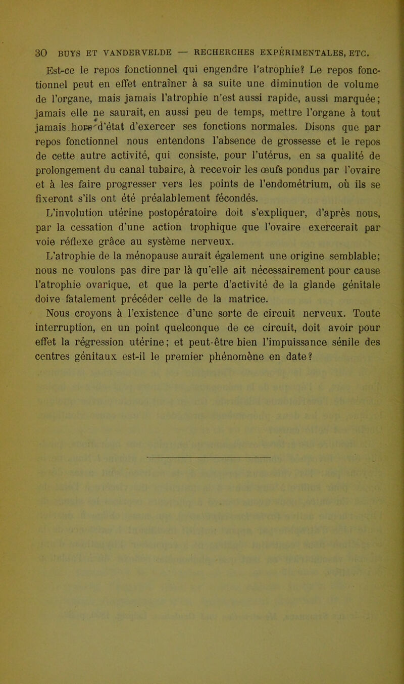 Est-ce le repos fonctionnel qui engendre l’atrophie? Le repos fonc- tionnel peut en effet entraîner à sa suite une diminution de volume de l’organe, mais jamais l’atrophie n’est aussi rapide, aussi marquée; jamais elle ne saurait, en aussi peu de temps, mettre l’organe à tout jamais hore'd’état d’exercer ses fonctions normales. Disons que par repos fonctionnel nous entendons l’absence de grossesse et le repos de cette autre activité, qui consiste, pour l’utérus, en sa qualité de prolongement du canal tubaire, à recevoir les œufs pondus par l’ovaire et à les faire progresser vers les points de l’endométrium, où ils se fixeront s’ils ont été préalablement fécondés. L’involution utérine postopératoire doit s’expliquer, d’après nous, par la cessation d’une action trophique que l’ovaire exercerait par voie réflexe grâce au système nerveux. L’atrophie de la ménopause aurait également une origine semblable; nous ne voulons pas dire par là qu’elle ait nécessairement pour cause l’atrophie ovarique, et que la perte d’activité de la glande génitale doive fatalement précéder celle de la matrice. Nous croyons à l’existence d’une sorte de circuit nerveux. Toute interruption, en un point quelconque de ce circuit, doit avoir pour effet la régression utérine; et peut-être bien l’impuissance sénile des centres génitaux est-il le premier phénomène en date?