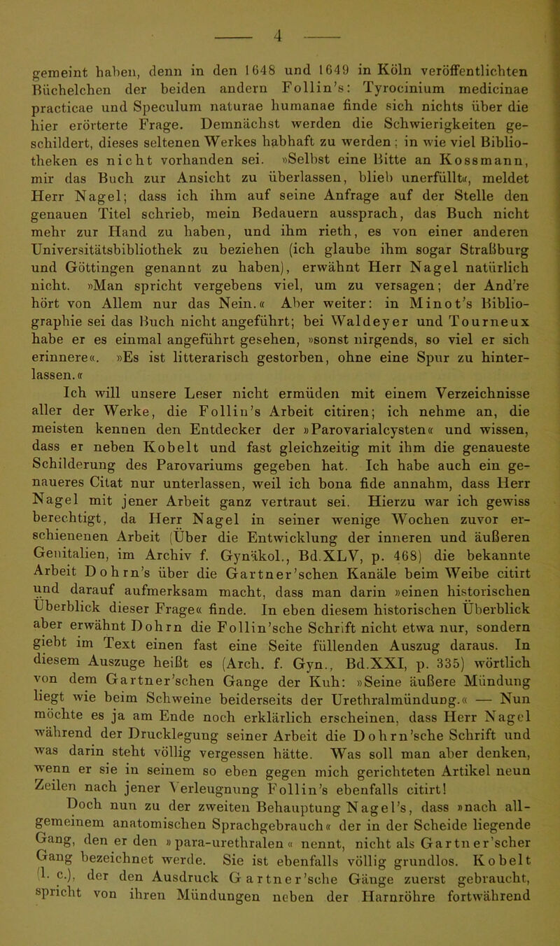 gemeint haben, denn in den 1G48 und 1649 in Köln veröffentlichten Büchelchen der beiden andern Follin’s: Tyrocinium medicinae practicae und Speculum naturae humanae finde sich nichts über die hier erörterte Frage. Demnächst werden die Schwierigkeiten ge- schildert, dieses seltenen Werkes habhaft zu werden ; in wie viel Biblio- theken es nicht vorhanden sei. «Selbst eine Bitte an Kossmann, mir das Buch zur Ansicht zu überlassen, blieb unerfüllt«, meldet Herr Nagel; dass ich ihm auf seine Anfrage auf der Stelle den genauen Titel schrieb, mein Bedauern aussprach, das Buch nicht mehr zur Hand zu haben, und ihm rieth, es von einer anderen Universitätsbibliothek zu beziehen (ich glaube ihm sogar Straßburg und Göttingen genannt zu haben), erwähnt Herr Nagel natürlich nicht. «Man spricht vergebens viel, um zu versagen; der And’re hört von Allem nur das Nein.« Aber weiter: in Minot’s Biblio- graphie sei das Buch nicht angeführt; bei Waldeyer und Tourneux habe er es einmal angeführt gesehen, »sonst nirgends, so viel er sich erinnere«. »Es ist litterarisch gestorben, ohne eine Spur zu hinter- lassen. « Ich will unsere Leser nicht ermüden mit einem Verzeichnisse aller der Werke, die F oll in’s Arbeit citiren; ich nehme an, die meisten kennen den Entdecker der »Parovarial cysten« und wissen, dass er neben Kobelt und fast gleichzeitig mit ihm die genaueste Schilderung des Parovariums gegeben hat. Ich habe auch ein ge- naueres Citat nur unterlassen, weil ich bona fide annahm, dass Herr Nagel mit jener Arbeit ganz vertraut sei. Hierzu war ich gewiss berechtigt, da Herr Nagel in seiner wenige Wochen zuvor er- schienenen Arbeit (Über die Entwicklung der inneren und äußeren Genitalien, im Archiv f. Gynäkol., Bd.XLV, p. 468) die bekannte Arbeit Dohrn’s über die Gärtner’schen Kanäle beim Weibe citirt und darauf aufmerksam macht, dass man darin »einen historischen Überblick dieser Frage« finde. In eben diesem historischen Überblick aber erwähnt Dohrn die Follin’sche Schrift nicht etwa nur, sondern giebt im Text einen fast eine Seite füllenden Auszug daraus. In diesem Auszuge heißt es (Arcli. f. Gyn., Bd.XXI, p. 335) wörtlich von dem Gartner’schen Gange der Kuh: »Seine äußere Mündung liegt wie beim Schweine beiderseits der Urethralmündung.« — Nun möchte es ja am Ende noch erklärlich erscheinen, dass Herr Nagel während der Drucklegung seiner Arbeit die Dohrn’sche Schrift und was darin steht völlig vergessen hätte. Was soll man aber denken, wenn er sie in seinem so eben gegen mich gerichteten Artikel neun Zeilen nach jener \ erleugnung Follin’s ebenfalls citirt! Doch nun zu der zweiten Behauptung Nagel’s, dass »nach all- gemeinem anatomischen Sprachgebrauch« der in der Scheide liegende Gang, den er den »para-urethralen« nennt, nicht als Gartn er’scher Gang bezeichnet werde. Sie ist ebenfalls völlig grundlos. Kobelt 4. c.), der den Ausdruck Gartner’sche Gänge zuerst gebraucht, spricht von ihren Mündungen neben der Harnröhre fortwährend