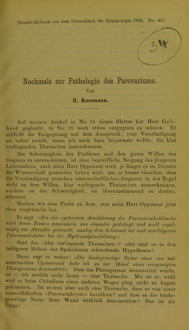 (Sonder-Abdruck aus dem Centralblatt für Gynäkologie 1S94. No. 42.) Nochmals zur Pathologie des Parovariums. Von R. Kossmann. Auf meinen Artikel in No. 34 dieses lllattes hat Herr Geb- hard geglaubt, in No. 38 noch etwas entgegnen zu müssen. Er schließt die Entgegnung mit dem Ausspruch, eine Verständigung sei sofort erzielt, wenn ich mich dazu bequemen wollte, die klar vorliegenden Thatsachen anzuerkennen. Die Schwierigkeit des Problems und den guten Willen des Gegners zu unterschätzen, ist eine besreifliche Neigung des jüngeren Lebensalters; auch mein Herr Opponent wird, je länger er im Dienste der Wissenschaft gestanden haben wird, um so besser einsehen, dass die Verständigung zwischen wissenschaftlichen Gegnern in der Regel nicht an dem Willen, klar vorliegende Thatsachen anzuerkennen, sondern an der Schwierigkeit, sie übereinstimmend zu deuten, scheitert. Machen wir eine Probe an dem, was mein Herr Opponent jetzt eben vorgebracht hat. Er sagt: »Bei der cystischen Ausdehnung der Parovarialschläuche teird deren Tunica muscularis aus einander gedrängt und wohl regel- mäßig zur Atrophie gebracht, analog dem Schwund der weit mächtigeren Tubenmuskulatur bei der Hydrosalpinxbildung.« Sind das »klar vorliegende Thatsachen«? oder sind es in den luftigsten Höhen der Spekulation schwebende Hypothesen? Dann sagt er weiter: »Die bindegewebige Natur einer von mir untersuchten Cystemvand habe ich an der Hand, eines vorgezeigten I hoiogramms demonstrirt.« Dass das Photogramm demonstrirt wurde, ist ich zweifle nicht daran — eine Thatsache. Mir ist es, wohl weil es beim Cirkuliren eines anderen Weges ging, nicht zu Augen gekommen. Ist es nun aber auch eine Thatsache. dass es von einer unzweifelhaften »Parovarialcyste« herrührte? und dass es die binde- gewebige Natur ihrer Wand wirklich denronstrirte? Das ist die Präge!