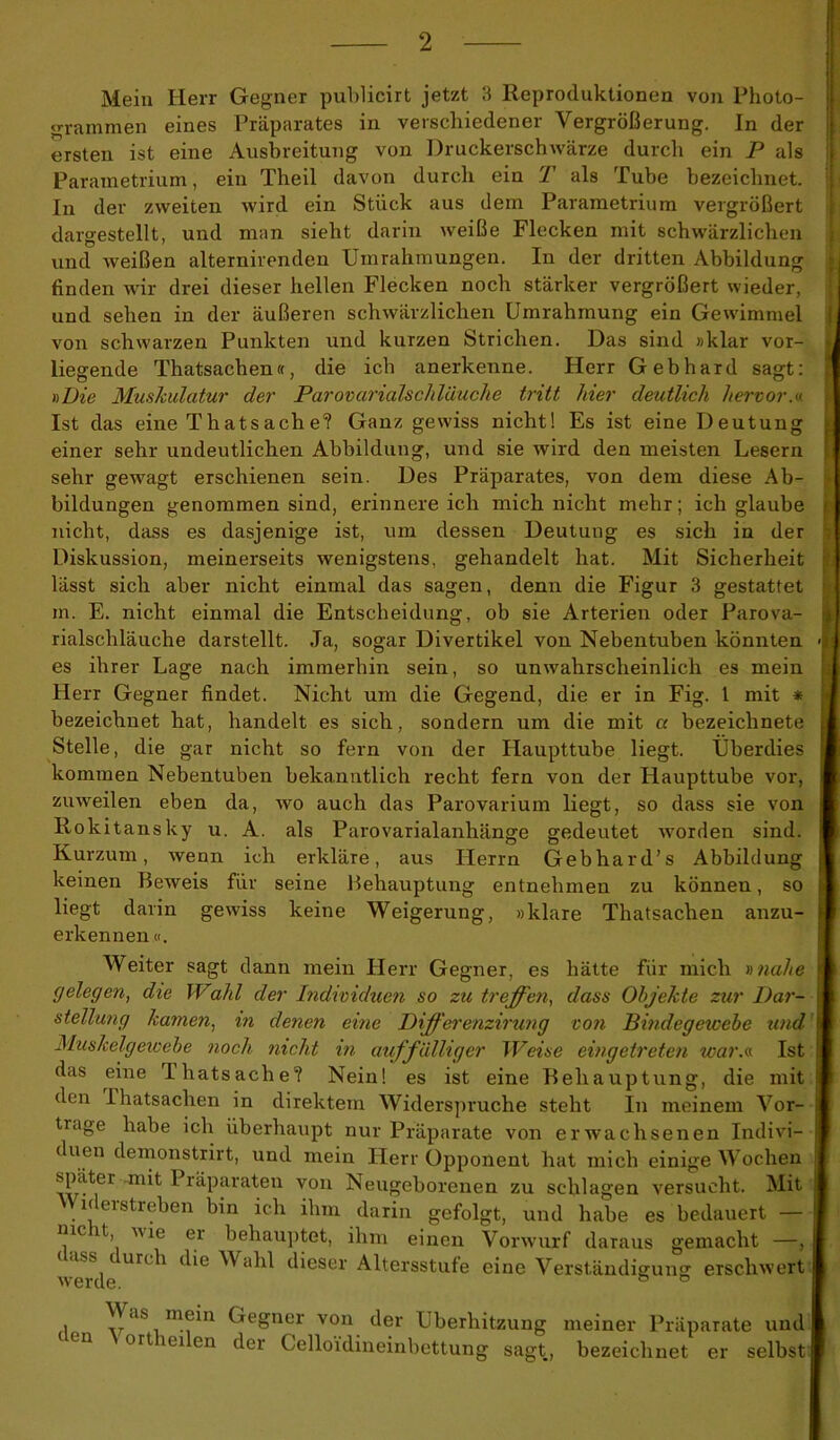 Mein Herr Gegner publicirt jetzt 3 Reproduktionen von Photo- grammen eines Präparates in verschiedener Vergrößerung. In der ersten ist eine Ausbreitung von Druckerschwärze durch ein P als Parametrium, ein Theil davon durch ein T als Tube bezeichnet. In der zweiten wird ein Stück aus dem Parametrium vergrößert dargestellt, und man sieht darin weiße Flecken mit schwärzlichen und weißen alternirenden Umrahmungen. In der dritten Abbildung finden wir drei dieser hellen Flecken noch stärker vergrößert wieder, und sehen in der äußeren schwärzlichen Umrahmung ein Gewimmel von schwarzen Punkten und kurzen Strichen. Das sind »klar vor- liegende Thatsachen«, die ich anerkenne. Herr Gebhard sagt: »Die Muskulatur der Parovarialschläuche tritt hier deutlich hervor.« Ist das eine Thatsache? Ganz gewiss nicht! Es ist eine Deutung einer sehr undeutlichen Abbildung, und sie wird den meisten Lesern sehr gewagt erschienen sein. Des Präparates, von dem diese Ab- bildungen genommen sind, erinnereich mich nicht mehr; ich glaube nicht, dass es dasjenige ist, um dessen Deutung es sich in der Diskussion, meinerseits wenigstens, gehandelt hat. Mit Sicherheit lässt sich aber nicht einmal das sagen, denn die Figur 3 gestattet in. E. nicht einmal die Entscheidung, ob sie Arterien oder Parova- rialschläuche darstellt. Ja, sogar Divertikel von Nebentuben könnten es ihrer Lage nach immerhin sein, so unwahrscheinlich es mein Herr Gegner findet. Nicht um die Gegend, die er in Fig. 1 mit * bezeichnet hat, handelt es sich, sondern um die mit a bezeichnete Stelle, die gar nicht so fern von der Haupttube liegt. Überdies kommen Nebentuben bekanntlich recht fern von der Haupttube vor, zuweilen eben da, wo auch das Parovarium liegt, so dass sie von Rokitansky u. A. als Parovarialanhänge gedeutet worden sind. Kurzum, wenn ich erkläre, aus Herrn Gebhard’s Abbildung keinen Beweis für seine Behauptung entnehmen zu können, so liegt darin gewiss keine Weigerung, »klare Thatsachen anzu- erkennen «. Weiter sagt dann mein Herr Gegner, es hätte für mich »nahe gelegen, die Wald der Individuen so zu treffen, dass Objekte zur Dar- stellung kamen, in denen eine Differenzirung ton Bindegewebe und Muskelgewebe noch nicht in auffälliger Weise eingetreten war.«. Ist das eine Ihatsache? Nein! es ist eine Behauptung, die mit den -Thatsachen in direktem Widerspruche steht In meinem Vor- tlage habe ich überhaupt nur Präparate von erwachsenen Indivi- duen demonstrirt, und mein Herr Opponent hat mich einige Wochen spater mit Präparaten von Neugeborenen zu schlagen versucht. Mit n ei streben bin ich ihm darin gefolgt, und habe es bedauert — mc lt wie er behauptet, ihm einen Vorwurf daraus gemacht —, (lass durch die Wahl dieser Altersstufe eine Verständigung erschwert • ^aS.m^n Gegner von der Überhitzung meiner Präparate und ort lei en der Celloidineinbettung sagt, bezeichnet er selbst