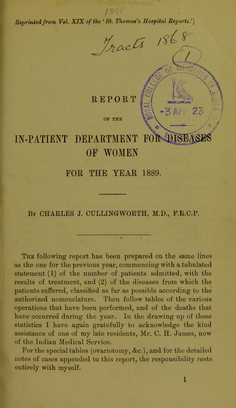 Reprinted from Vol. XIX of the ‘St. Thomas’s Hospital Reports.’] FOR THE YEAR 1889. By CHARLES J. CULLINGWORTH, M.D., P.R.C.P. The following report has been prepared on the same lines as the one for the previous year, commencing with a tabulated statement (1) of the number of patients admitted, with the results of treatment, and (2) of the diseases from which the patients suffered, classified as far as possible according to the authorized nomenclature. Then follow tables of the various operations that have been performed, and of the deaths that have occurred during the year. In the drawing up of these statistics I have again gratefully to acknowledge the kind assistance of one of my late residents, Mr. C. H. James, now of the Indian Medical Service. For the special tables (ovariotomy, &c.), and for the detailed notes of cases appended to this report, the responsibility rests entirely with myself.