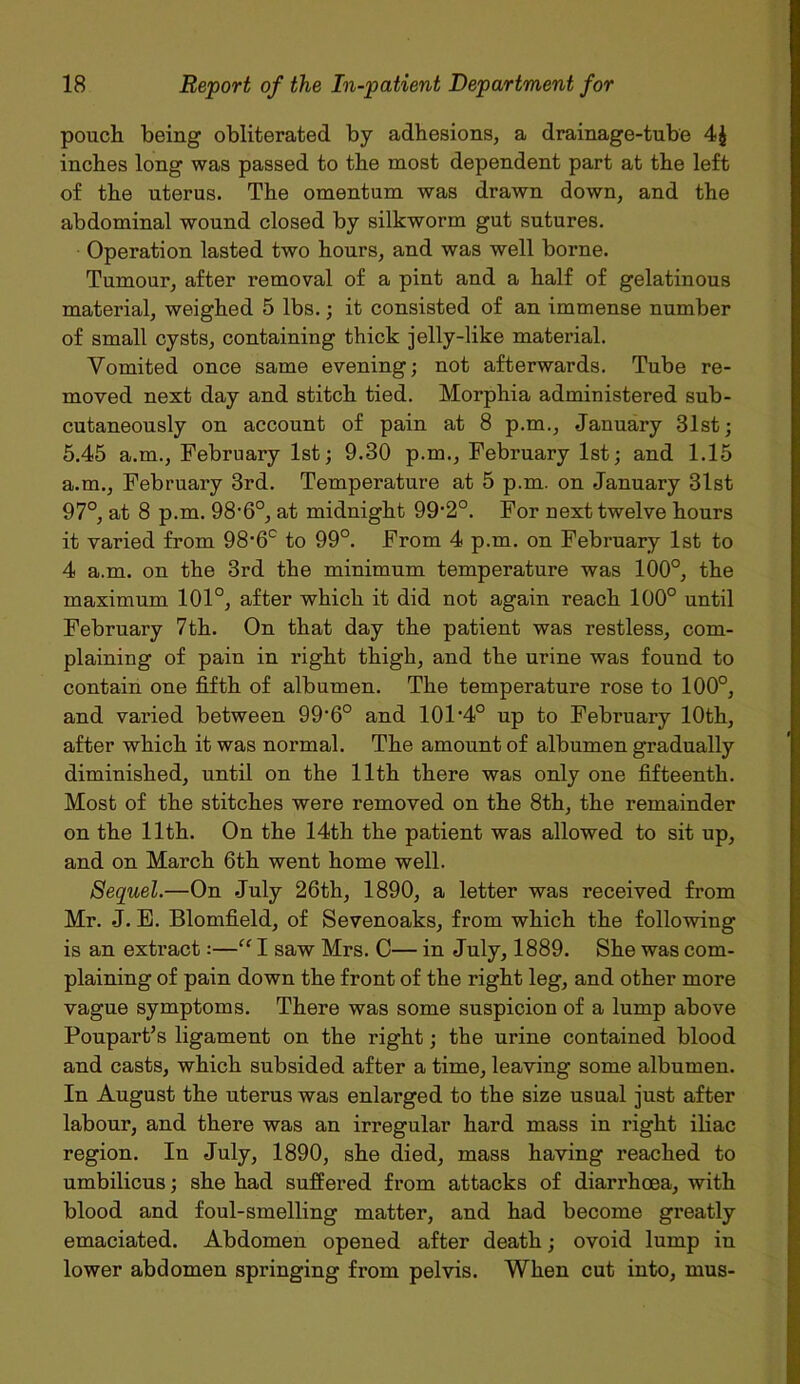 pouch being obliterated by adhesions, a drainage-tube 4$ inches long was passed to the most dependent part at the left of the uterus. The omentum was drawn down, and the abdominal wound closed by silkworm gut sutures. Operation lasted two hours, and was well borne. Tumour, after removal of a pint and a half of gelatinous material, weighed 5 lbs.; it consisted of an immense number of small cysts, containing thick jelly-like material. Vomited once same evening; not afterwards. Tube re- moved next day and stitch tied. Morphia administered sub- cutaneously on account of pain at 8 p.m., January 31st; 5.45 a.m., February 1st; 9.30 p.m., February 1st; and 1.15 a.m., February 3rd. Temperature at 5 p.m. on January 31st 97°, at 8 p.m. 98,6°, at midnight 99'2°. For next twelve hours it varied from 98-6c to 99°. From 4 p.m. on February 1st to 4 a.m. on the 3rd the minimum temperature was 100°, the maximum 101°, after which it did not again reach 100° until February 7th. On that day the patient was restless, com- plaining of pain in right thigh, and the urine was found to contain one fifth of albumen. The temperature rose to 100°, and varied between 99’6° and 101 *4° up to February 10th, after which it was normal. The amount of albumen gradually diminished, until on the 11th there was only one fifteenth. Most of the stitches were removed on the 8th, the remainder on the 11th. On the 14th the patient was allowed to sit up, and on March 6th went home well. Sequel.—On July 26th, 1890, a letter was received from Mr. J. E. Blomfield, of Sevenoaks, from which the following is an extract:—“ I saw Mrs. C— in July, 1889. She was com- plaining of pain down the front of the right leg, and other more vague symptoms. There was some suspicion of a lump above Poupart’s ligament on the right; the urine contained blood and casts, which subsided after a time, leaving some albumen. In August the uterus was enlarged to the size usual just after labour, and there was an irregular hard mass in right iliac region. In July, 1890, she died, mass having reached to umbilicus; she had suffered from attacks of diarrhoea, with blood and foul-smelling matter, and had become greatly emaciated. Abdomen opened after death; ovoid lump in lower abdomen springing from pelvis. When cut into, mus-