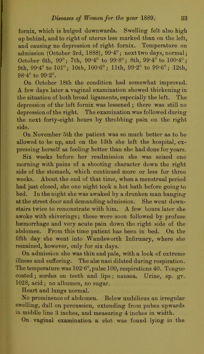 fornix, which is bulged downwards. Swelling felt also high up behind, and to right of uterus less marked than on the left, and causing no depression of right fornix. Temperature on admission (October 3rd, 1888), 99'4°; next two days, normal; October 6th, 99°; 7th, 99-4° to 99-8°; 8th, 99-4° to 100-4°; 9th, 99-4° to 101°; 10th, 100-6°; 11th, 99-2° to 99-6°; 12th, 98-4° to 99-2°. On October 18th the condition had somewhat improved. A few days later a vaginal examination showed thickening in the situation of both broad ligaments, especially the left. The depression of the left fornix was lessened; there was still no depression of the right. The examination was followed during the next forty-eight hours by throbbing pain on the right side. On November 5th the patient was so much better as to be allowed to be up, and on the 13th she left the hospital, ex- pressing herself as feeling better than she had done for years. Six weeks before her readmission she was seized one morning with pains of a shooting character down the right side of the stomach, which continued more or less for three weeks. About the end of that time, when a menstrual period had just closed, she one night took a hot bath before going to bed. In the night she was awaked by a drunken man banging at the street door and demanding admission. She went down- stairs twice to remonstrate with him. A few hours later she awoke with shiverings; these were soon followed by profuse haemorrhage and very acute pain down the right side of the abdomen. From this time patient has been in bed. On the fifth day she went into Wandsworth Infirmary, where she remained, however, only for six days. On admission she was thin and pale, with a look of extreme illness and suffering. The alae nasi dilated during respiration. The temperature was 102-6°, pulse 100, respirations 40. Tongue coated; sordes on teeth and lips; nausea. Urine, sp. gr. 1028, acid; no albumen, no sugar. Heart and lungs normal. No prominence of abdomen. Below umbilicus an irregular swelling, dull on percussion, extending from pubes upwards in middle line 3 inches, and measuring 4 inches in width. On vaginal examination a clot was found lying in the