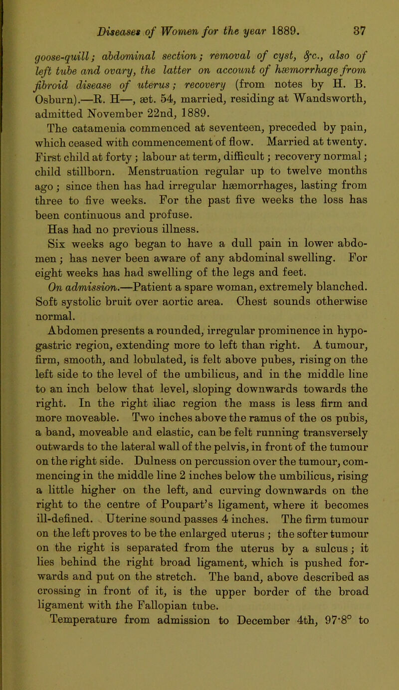 goose-quill; abdominal section; removal of cyst, Sfc., also of left tube and ovary, the latter on account of haemorrhage from fibroid disease of uterus; recovery (from notes by H. B. Osburn).—R. H—, aet. 54, married, residing at Wandsworth, admitted November 22nd, 1889. The catamenia commenced at seventeen, preceded by pain, which ceased with commencement of flow. Married at twenty. First child at forty; labour at term, difficult; recovery normal; child stillborn. Menstruation regular up to twelve months ago ; since then has had irregular haemorrhages, lasting from three to five weeks. For the past five weeks the loss has been continuous and profuse. Has had no previous illness. Six weeks ago began to have a dull pain in lower abdo- men ; has never been aware of any abdominal swelling. For eight weeks has had swelling of the legs and feet. On admission.—Patient a spare woman, extremely blanched. Soft systolic bruit over aortic area. Chest sounds otherwise noi’mal. Abdomen presents a rounded, irregular prominence in hypo- gastric region, extending more to left than right. A tumour, firm, smooth, and lobulated, is felt above pubes, rising on the left side to the level of the umbilicus, and in the middle line to an inch below that level, sloping downwards towards the right. In the right iliac region the mass is less firm and more moveable. Two inches above the ramus of the os pubis, a band, moveable and elastic, can be felt running transversely outwards to the lateral wall of the pelvis, in front of the tumour on the right side. Dulness on percussion over the tumour, com- mencing in the middle line 2 inches below the umbilicus, rising a little higher on the left, and curving downwards on the right to the centre of Poupart’s ligament, where it becomes ill-defined. Uterine sound passes 4 inches. The firm tumour on the left proves to be the enlarged uterus ; the softer tumour on the right is separated from the uterus by a sulcus; it lies behind the right broad ligament, which is pushed for- wards and put on the stretch. The band, above described as crossing in front of it, is the upper border of the broad ligament with the Fallopian tube. Temperature from admission to December 4th, 97'8° to