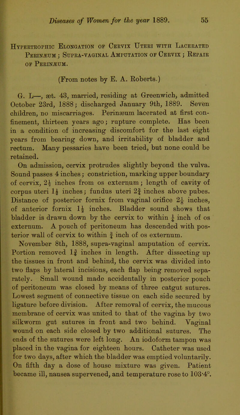 Hypertrophic Elongation of Cervix Uteri with Lacerated Perineum ; Supra-vaginal Amputation of Cervix ; Repair of Perineum. (From notes by E. A. Roberts.) G-. L—, aet. 43, married, residing at Greenwich, admitted October 23rd, 1888; discharged January 9th, 1889. Seven children, no miscarriages. Perinaeum lacerated at first con- finement, thirteen years ago; rupture complete. Has been in a condition of increasing discomfort for the last eight years from bearing down, and irritability of bladder and rectum. Many pessaries have been tried, but none could be retained. On admission, cervix protrudes slightly beyond the vulva. Sound passes 4 inches; constriction, marking upper boundary of cervix, 2^ inches from os externum; length of cavity of corpus uteri l£ inches; fundus uteri 2f inches above pubes. Distance of posterior fornix from vaginal orifice inches, of anterior fornix 1£ inches. Bladder sound shows that bladder is drawn down by the cervix to within | inch of os externum. A pouch of peritoneum has descended with pos- terior wall of cervix to within | inch of os externum. November 8th, 1888, supra-vaginal amputation of cervix. Portion removed If inches in length. After dissecting up the tissues in front and behind, the cervix was divided into two flaps by lateral incisions, each flap being removed sepa- rately. Small wound made accidentally in posterior pouch of peritoneum was closed by means of three catgut sutures. Lowest segment of connective tissue on each side secured by ligature before division. After removal of cervix, the mucous membrane of cervix was united to that of the vagina by two silkworm gut sutures in front and two behind. Vaginal wound on each side closed by two additional sutures. The ends of the sutures were left long. An iodoform tampon was placed in the vagina for eighteen hours. Catheter was used for two days, after which the bladder was emptied voluntarily. On fifth day a dose of house mixture was given. Patient became ill, nausea supervened, and temperature rose to 103‘4°.