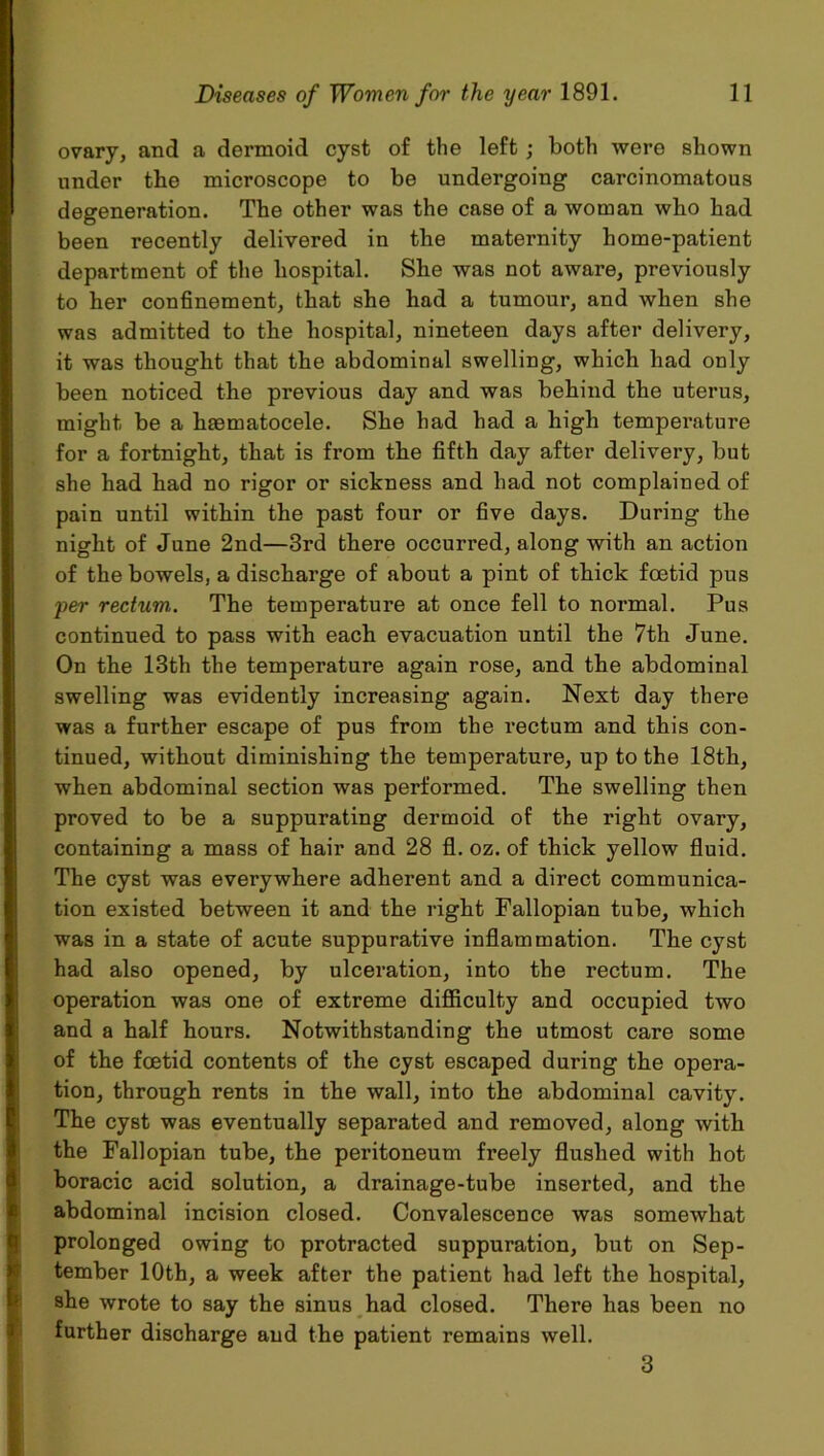 ovary, and a dermoid cyst of the left; both were shown under tbe microscope to be undergoing carcinomatous degeneration. The other was the case of a woman who had been recently delivered in the maternity home-patient department of the hospital. She was not aware, previously to her confinement, that she had a tumour, and when she was admitted to the hospital, nineteen days after delivery, it was thought that the abdominal swelling, which had only been noticed the previous day and was behind the uterus, might be a lisematocele. She had had a high temperature for a fortnight, that is from the fifth day after delivery, but she had had no rigor or sickness and had not complained of pain until within the past four or five days. During the night of June 2nd—3rd there occurred, along with an action of the bowels, a discharge of about a pint of thick foetid pus per rectum. The temperature at once fell to normal. Pus continued to pass with each evacuation until the 7th June. On the 13th the temperature again rose, and the abdominal swelling was evidently increasing again. Next day there was a further escape of pus from the rectum and this con- tinued, without diminishing the temperature, up to the 18th, when abdominal section was performed. The swelling then proved to be a suppurating dermoid of the right ovary, containing a mass of hair and 28 fl. oz. of thick yellow fluid. The cyst was everywhere adherent and a direct communica- tion existed between it and the right Fallopian tube, which was in a state of acute suppurative inflammation. The cyst had also opened, by ulceration, into the rectum. The operation was one of extreme difficulty and occupied two and a half hours. Notwithstanding the utmost care some of the foetid contents of the cyst escaped during the opera- tion, through rents in the wall, into the abdominal cavity. The cyst was eventually separated and removed, along with the Fallopian tube, the peritoneum freely flushed with hot boracic acid solution, a drainage-tube inserted, and the abdominal incision closed. Convalescence was somewhat prolonged owing to protracted suppuration, but on Sep- tember 10th, a week after the patient had left the hospital, she wrote to say the sinus had closed. There has been no further discharge and the patient remains well. 3