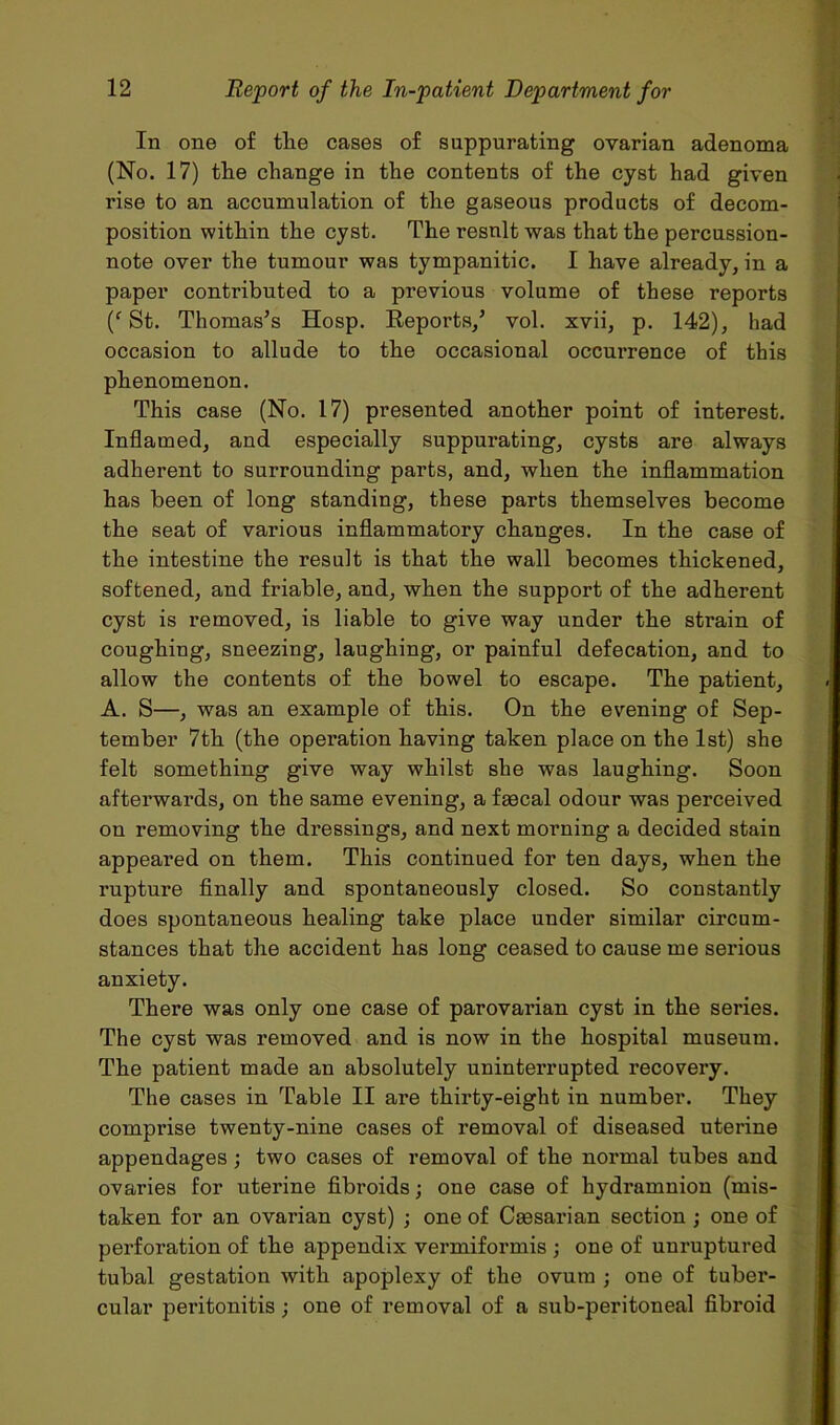 In one of the cases of suppurating ovarian adenoma (No. 17) the change in the contents of the cyst had given rise to an accumulation of the gaseous products of decom- position within the cyst. The result was that the percussion- note over the tumour was tympanitic. I have already, in a paper contributed to a previous volume of these reports (f St. Thomas’s Hosp. Reports,’ vol. xvii, p. 142), had occasion to allude to the occasional occurrence of this phenomenon. This case (No. 17) presented another point of interest. Inflamed, and especially suppurating, cysts are always adherent to surrounding parts, and, when the inflammation has been of long standing, these parts themselves become the seat of various inflammatory changes. In the case of the intestine the result is that the wall becomes thickened, softened, and friable, and, when the support of the adherent cyst is removed, is liable to give way under the strain of coughing, sneezing, laughing, or painful defecation, and to allow the contents of the bowel to escape. The patient, A. S—, was an example of this. On the evening of Sep- tember 7th (the operation having taken place on the 1st) she felt something give way whilst she was laughing. Soon afterwards, on the same evening, a faecal odour was perceived on removing the dressings, and next morning a decided stain appeared on them. This continued for ten days, when the rupture finally and spontaneously closed. So constantly does spontaneous healing take place under similar circum- stances that the accident has long ceased to cause me serious anxiety. There was only one case of parovarian cyst in the series. The cyst was removed and is now in the hospital museum. The patient made an absolutely uninterrupted recovery. The cases in Table II are thirty-eight in number. They comprise twenty-nine cases of removal of diseased uterine appendages; two cases of removal of the normal tubes and ovaries for uterine fibroids; one case of hydramnion (mis- taken for an ovarian cyst) ; one of Caesarian section ; one of perforation of the appendix vermiformis ; one of uuruptured tubal gestation with apoplexy of the ovum ; one of tuber- cular peritonitis; one of removal of a sub-peritoneal fibroid