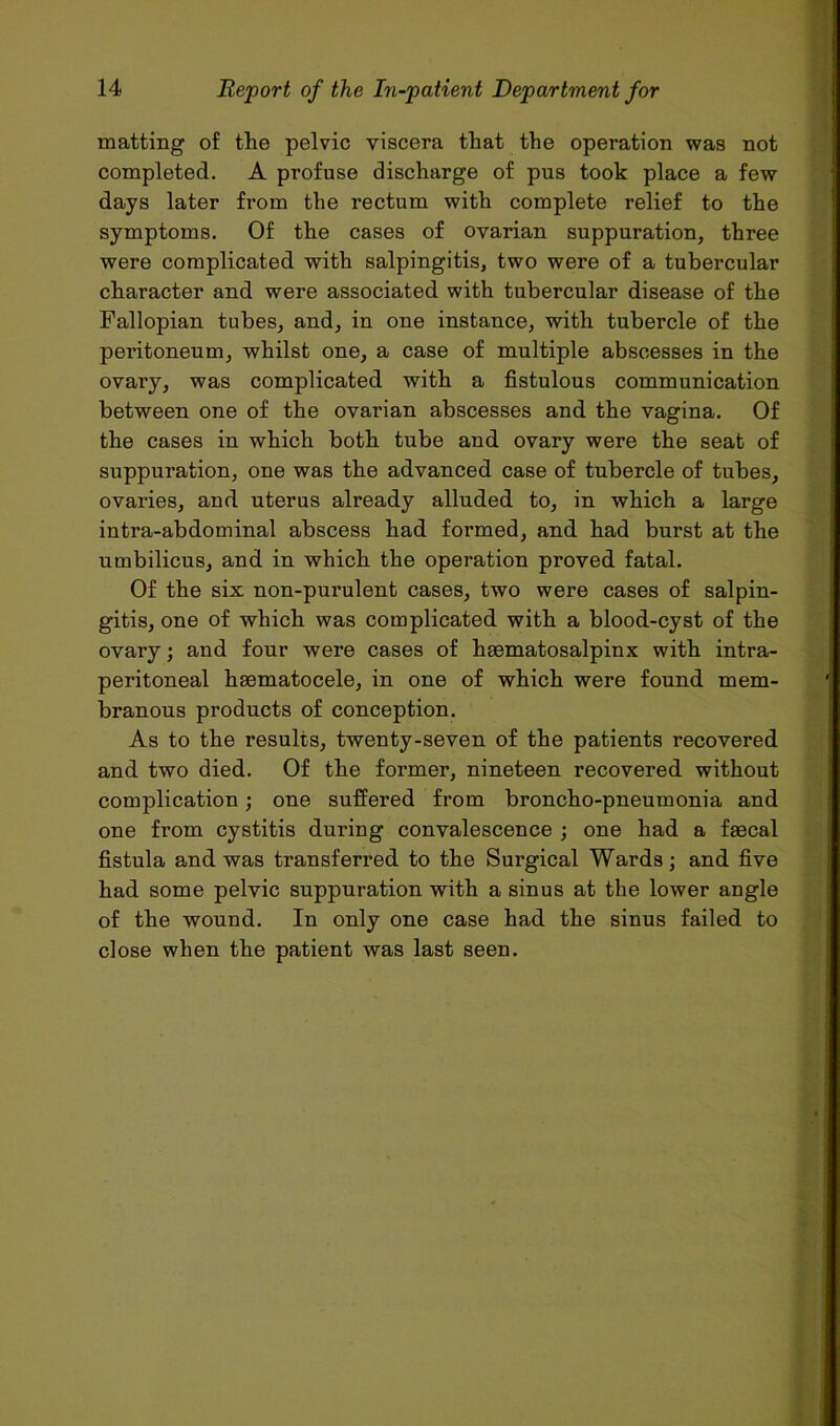 matting of the pelvic viscera that the operation was not completed. A profuse discharge of pus took place a few days later from the rectum with complete relief to the symptoms. Of the cases of ovarian suppuration, three were complicated with salpingitis, two were of a tubercular character and were associated with tubercular disease of the Fallopian tubes, and, in one instance, with tubercle of the peritoneum, whilst one, a case of multiple abscesses in the ovary, was complicated with a fistulous communication between one of the ovarian abscesses and the vagina. Of the cases in which both tube and ovary were the seat of suppuration, one was the advanced case of tubercle of tubes, ovaries, and uterus already alluded to, in which a large intra-abdominal abscess had formed, and had burst at the umbilicus, and in which the operation proved fatal. Of the six non-purulent cases, two were cases of salpin- gitis, one of which was complicated with a blood-cyst of the ovai’y; and four were cases of hematosalpinx with intra- peritoneal hematocele, in one of which were found mem- branous products of conception. As to the results, twenty-seven of the patients recovered and two died. Of the former, nineteen recovered without complication; one suffered from broncho-pneumonia and one from cystitis during convalescence ; one had a faecal fistula and was transferred to the Surgical Wards; and five had some pelvic suppuration with a sinus at the lower angle of the wound. In only one case had the sinus failed to close when the patient was last seen.