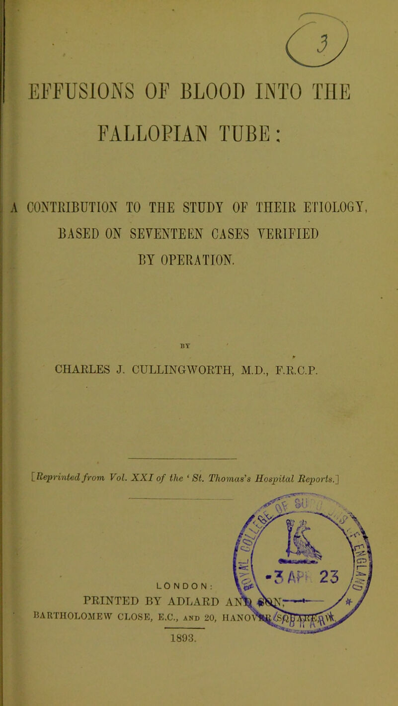 FALLOPIAN TUBE; A CONTRIBUTION TO THE STUDY OF THEIR ETIOLOGY, BASED ON SEVENTEEN CASES VERIFIED BY OPERATION. BY » CHARLES J. CULLINGWORTH, M.D., F.R.C.P. [Reprinted from Vol. XXI of the ‘St. Thomas’s Hospital Reports.] 1893.