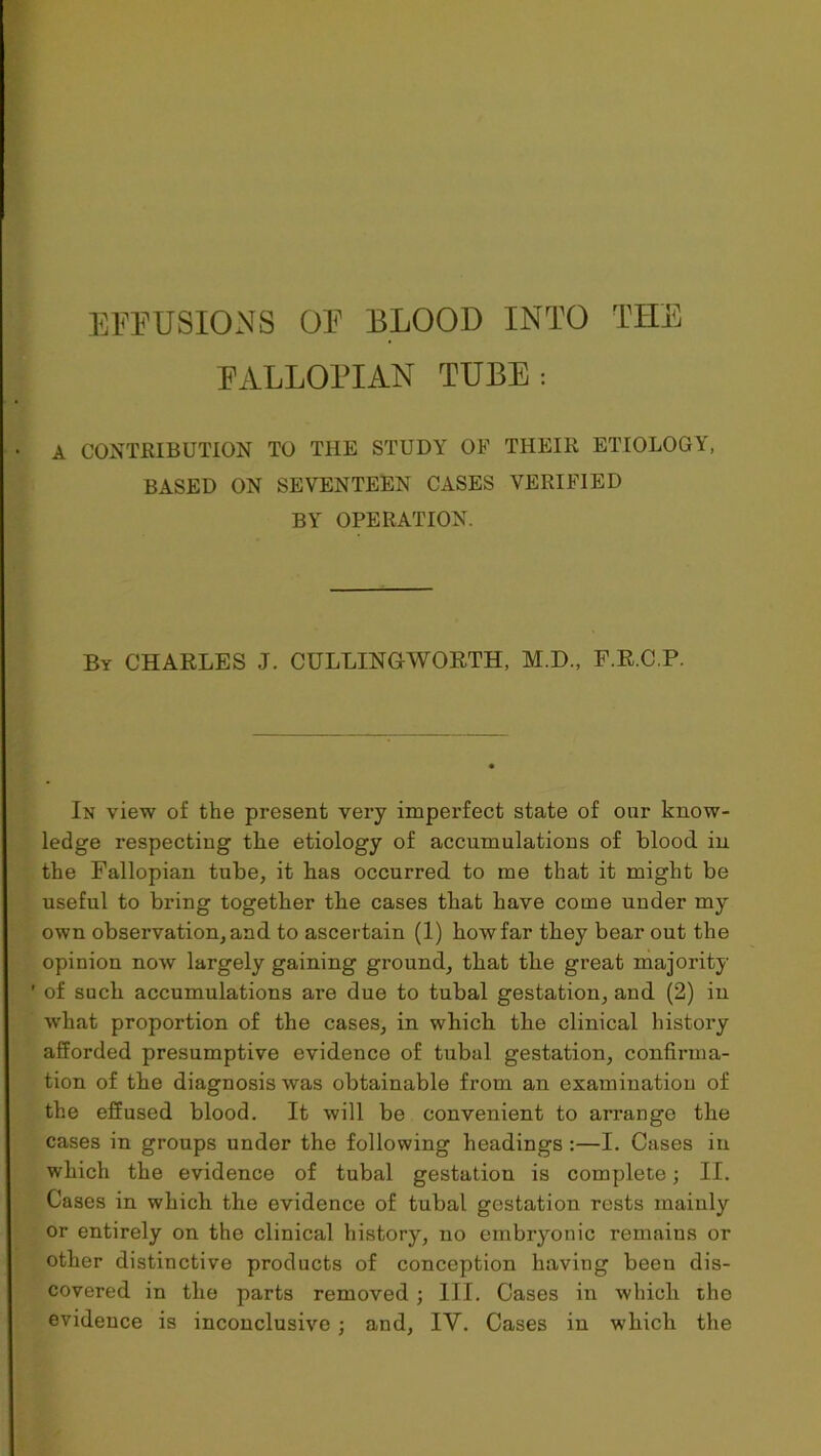 FALLOPIAN TUBE: A CONTRIBUTION TO THE STUDY OF THEIR ETIOLOGY, BASED ON SEVENTEEN CASES VERIFIED BY OPERATION. By CHARLES J. CULLINGWORTH, M.D., F.R.C.P. In view of the present very imperfect state of our know- ledge respecting the etiology of accumulations of blood in the Fallopian tube, it has occurred to me that it might be useful to bring together the cases that have come under my own observation,and to ascertain (1) howfar tbey bear out the opinion now largely gaining ground, that the great majority ' of such accumulations are due to tubal gestation, and (2) in what proportion of the cases, in which the clinical history afforded presumptive evidence of tubal gestation, confirma- tion of the diagnosis was obtainable from an examination of the effused blood. It will be convenient to arrange the cases in groups under the following headings :—I. Cases in which the evidence of tubal gestation is complete; II. Cases in which the evidence of tubal gestation rests mainly or entirely on the clinical history, no embryonic remains or other distinctive products of conception having been dis- covered in the parts removed ; III. Cases in which the evidence is inconclusive ; and, IV. Cases in which the