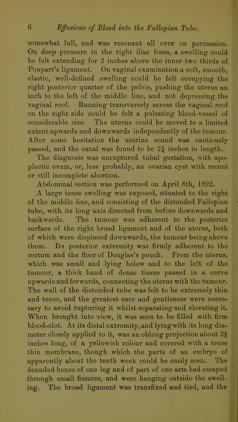 somewhat full, and was resonant all over on percussion. On deep pressure in the right iliac fossa, a swelling could be felt extending for 2 inches above the inner two thirds of Poupart’s ligament. On vaginal examination a soft, smooth, elastic, well-defined swelling could be felt occupying the right posterior quarter of the pelvis, pushing the uterus an inch to the left of the middle line, and not depressing the vaginal roof. Running transversely across the vaginal roof on the right side could be felt a pulsating blood-vessel of considerable size. The uterus could be moved to a limited extent upwards and downwards independently of the tumour. After some hesitation the uterine sound was cautiously passed, and the canal was found to be 2f inches in length. The diagnosis was unruptured tubal gestation, with apo- plectic ovum, or, less probably, an ovarian cyst with recent or still incomplete abortion. Abdominal section was performed on April 8th, 1892. A large tense swelling was exposed, situated to the right of the middle line, and consisting of the distended Fallopian tube, with its long axis directed from before downwards and backwards. The tumour was adherent to the posterior surface of the right broad ligament and of the uterus, both of which were displaced downwards, the tumour being above them. Its posterior extremity was firmly adherent to the rectum and the floor of Douglas’s pouch. From the uterus, which was small and lying below and to the left of the tumour, a thick band of dense tissue passed in a curve upwards and forwards, connecting the uterus with the tumour. The wall of the distended tube was felt to be extremely thin and tense, and the greatest care and gentleness were neces- sary to avoid rupturing it whilst separating and elevating it. When brought into view, it was seen to be filled with firm blood-clot. At its distal extremity, and lying with its long dia- meter closely applied to it, was an oblong projection about 2§ inches long, of a yellowish colour and covered with a tense thin membrane, though which the parts of an embryo of apparently about the tenth week could be easily seen. The denuded bones of one leg and of part of one arm had escaped through small fissures, and were hanging outside the swell- ing. The broad ligament was transfixed and tied, and the