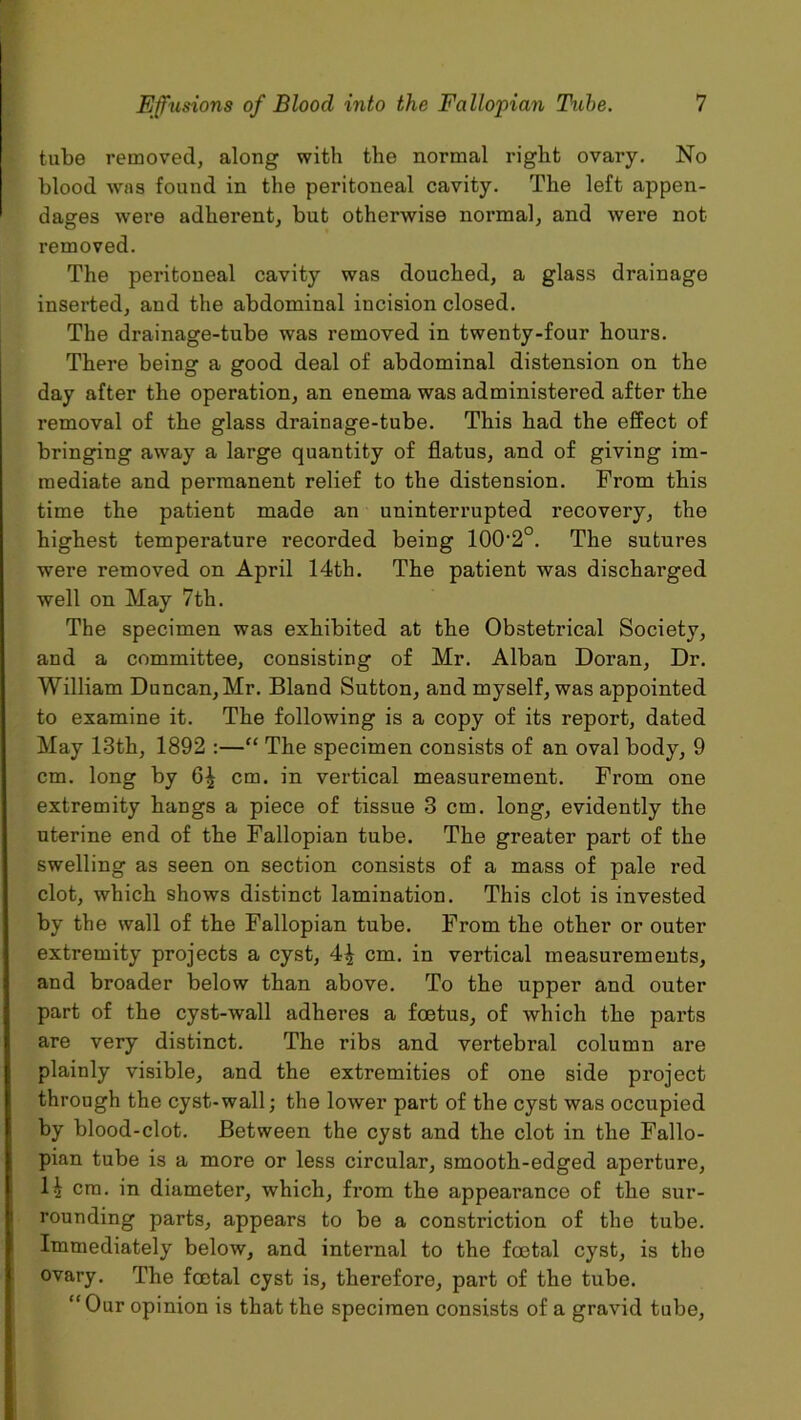 tube removed, along with the normal right ovary. No blood was found in the peritoneal cavity. The left appen- dages were adherent, but otherwise normal, and were not removed. The peritoneal cavity was douched, a glass drainage inserted, and the abdominal incision closed. The drainage-tube was removed in twenty-four hours. There being a good deal of abdominal distension on the day after the operation, an enema was administered after the removal of the glass drainage-tube. This had the effect of bringing away a large quantity of flatus, and of giving im- mediate and permanent relief to the distension. From this time the patient made an uninterrupted recovery, the highest temperature recorded being 10O2o. The sutures were removed on April 14th. The patient was discharged well on May 7th. The specimen was exhibited at the Obstetrical Society, and a committee, consisting of Mr. Alban Doran, Dr. William Duncan, Mr. Bland Sutton, and myself, was appointed to examine it. The following is a copy of its report, dated May 13th, 1892 :—“ The specimen consists of an oval body, 9 cm. long by cm. in vertical measurement. From one extremity hangs a piece of tissue 3 cm. long, evidently the uterine end of the Fallopian tube. The greater part of the swelling as seen on section consists of a mass of pale red clot, which shows distinct lamination. This clot is invested by the wall of the Fallopian tube. From the other or outer extremity projects a cyst, cm. in vertical measui-ements, and broader below than above. To the upper and outer part of the cyst-wall adheres a foetus, of which the parts are very distinct. The ribs and vertebral column are plainly visible, and the extremities of one side project through the cyst-wall; the lower part of the cyst was occupied by blood-clot. Between the cyst and the clot in the Fallo- pian tube is a more or less circular, smooth-edged aperture, 1^ cm. in diameter, which, from the appearance of the sur- rounding parts, appears to be a constriction of the tube. Immediately below, and internal to the foetal cyst, is the ovary. The foetal cyst is, therefore, part of the tube. “Our opinion is that the specimen consists of a gravid tube,