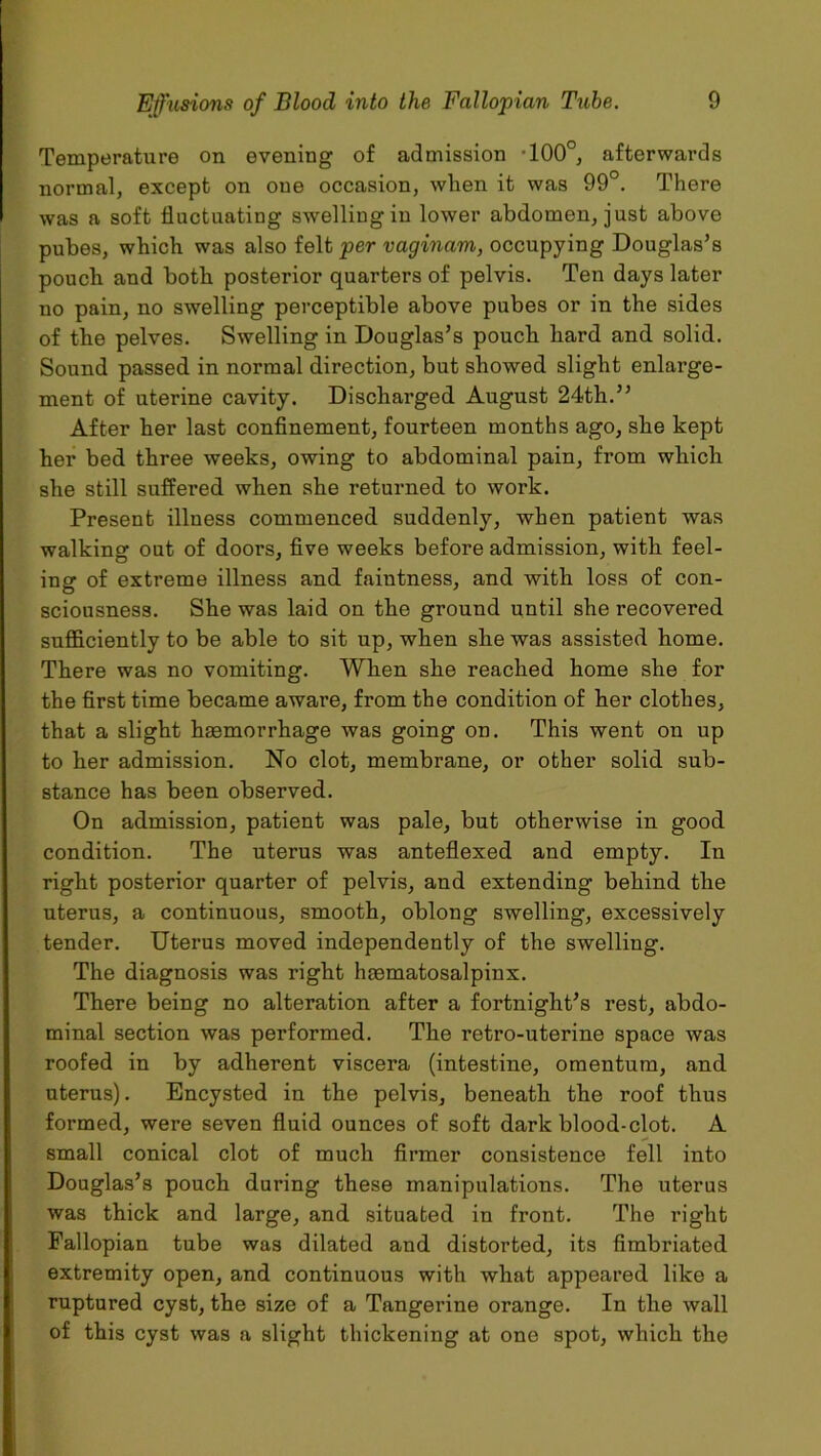 Temperature on evening of admission -100°, afterwards normal, except on one occasion, when it was 99°. There was a soft fluctuating swelling in lower abdomen, just above pubes, which was also felt per vaginam, occupying Douglas’s pouch and both posterior quarters of pelvis. Ten days later no pain, no swelling perceptible above pubes or in the sides of the pelves. Swelling in Douglas’s pouch hard and solid. Sound passed in normal direction, but showed slight enlarge- ment of uterine cavity. Discharged August 24th.” After her last confinement, fourteen months ago, she kept her bed three weeks, owing to abdominal pain, from which she still suffered when she returned to work. Present illness commenced suddenly, when patient was walking out of doors, five weeks before admission, with feel- ing of extreme illness and faintness, and with loss of con- sciousness. She was laid on the ground until she recovered sufficiently to be able to sit up, when she was assisted home. There was no vomiting. When she reached home she for the first time became aware, from the condition of her clothes, that a slight haemorrhage was going on. This went on up to her admission. No clot, membrane, or other solid sub- stance has been observed. On admission, patient was pale, but otherwise in good condition. The uterus was anteflexed and empty. In right posterior quarter of pelvis, and extending behind the uterus, a continuous, smooth, oblong swelling, excessively tender. Uterus moved independently of the swelling. The diagnosis was right haematosalpinx. There being no alteration after a fortnight’s rest, abdo- minal section was performed. The retro-uterine space was roofed in by adherent viscera (intestine, omentum, and uterus). Encysted in the pelvis, beneath the roof thus formed, were seven fluid ounces of soft dark blood-clot. A small conical clot of much firmer consistence fell into Douglas’s pouch during these manipulations. The uterus was thick and large, and situated in front. The right Fallopian tube was dilated and distorted, its fimbriated extremity open, and continuous with what appeared like a ruptured cyst, the size of a Tangerine orange. In the wall of this cyst was a slight thickening at one spot, which the