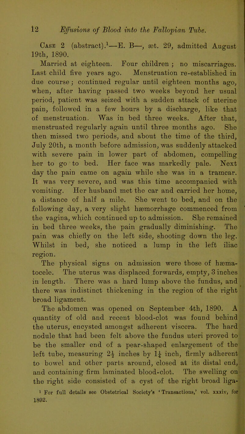 Case 2 (abstract).1—B. B—, aet. 29, admitted August 19th, 1890. Married at eighteen. Four children ; no miscarriages. Last child five years ago. Menstruation re-established in due course ; continued regular until eighteen months ago, when, after having passed two weeks beyond her usual period, patient was seized with a sudden attack of uterine pain, followed in a few hours by a discharge, like that of menstruation. Was in bed three weeks. After that, menstruated regularly again until three months ago. She then missed two periods, and about the time of the third, July 20th, a month before admission, was suddenly attacked with severe pain in lower part of abdomen, compelling her to go to bed. Her face was markedly pale. Next day the pain came on again while she was in a tramcar. It was very severe, and was this time accompanied with vomiting. Her husband met the car and carried her home, a distance of half a mile. She went to bed, and on the following day, a very slight haemorrhage commenced from the vagina, which continued up to admission. She remained in bed three weeks, the pain gradually diminishing. The pain was chiefly on the left side, shooting down the leg. Whilst in bed, she noticed a lump in the left iliac region. The physical signs on admission were those of haema- tocele. The uterus was displaced forwards, empty, 3 inches in length. There was a hard lump above the fundus, and there was indistinct thickening in the region of the right broad ligament. The abdomen was opened on September 4th, 1890. A quantity of old and recent blood-clot was found behind the uterus, encysted amongst adherent viscera. The hard nodule that had been felt above the fundus uteri proved to be the smaller end of a pear-shaped enlargement of the left tube, measuring 2£ inches by inch, firmly adherent to bowel and other parts around, closed at its distal end, and containing firm laminated blood-clot. The swelling on the right side consisted of a cyst of the right broad liga- 1 For full details see Obstetrical Society’s ‘ Transactions,’ vol. xxxiv, for 1892.