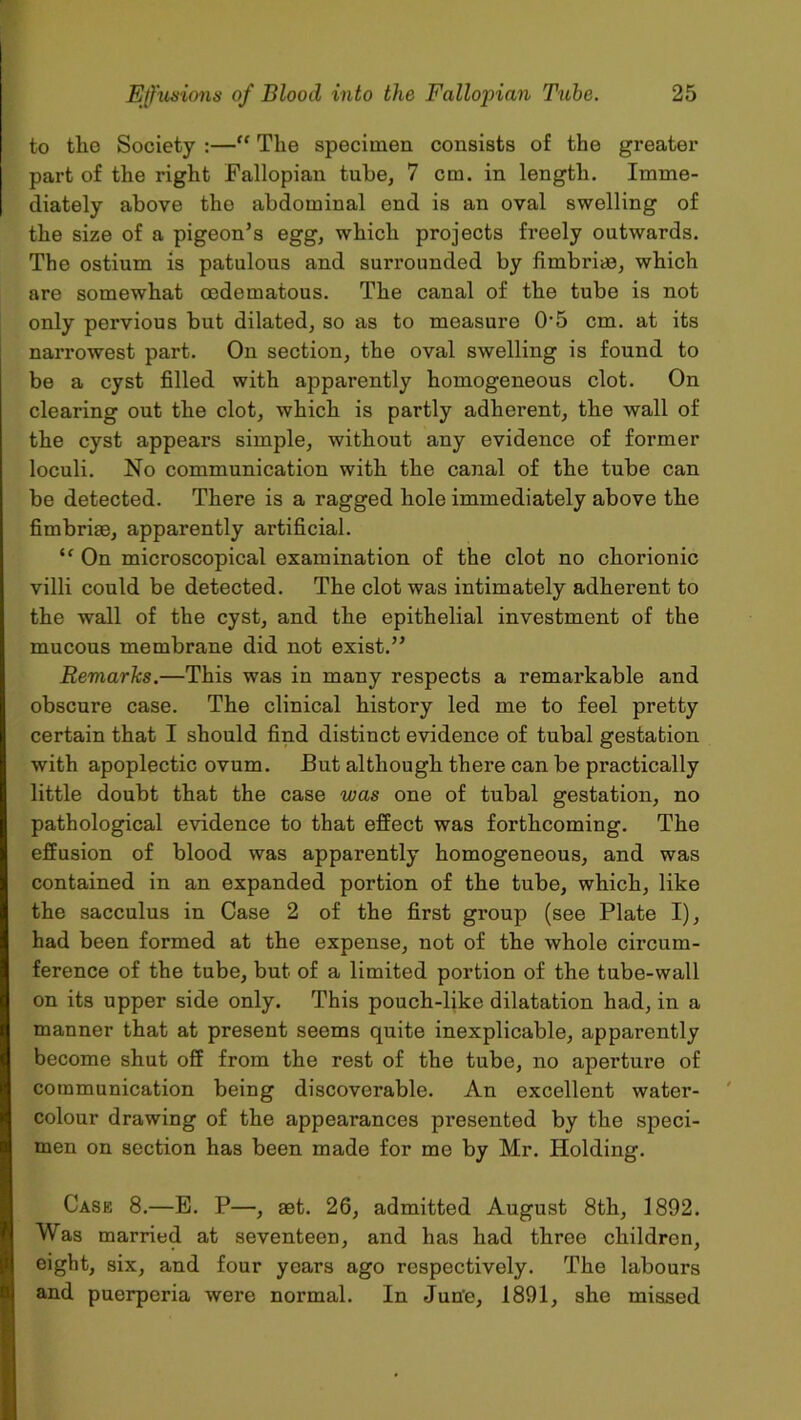 to the Society :— The specimen consists of the greater part of the right Fallopian tube, 7 cm. in length. Imme- diately above the abdominal end is an oval swelling of the size of a pigeon’s egg, which projects freely outwards. The ostium is patulous and surrounded by fimbriae, which are somewhat oedematous. The canal of the tube is not only pervious but dilated, so as to measure 0'5 cm. at its narrowest part. On section, the oval swelling is found to be a cyst filled with apparently homogeneous clot. On clearing out the clot, which is partly adherent, the wall of the cyst appears simple, without any evidence of former loculi. No communication with the canal of the tube can be detected. There is a ragged hole immediately above the fimbriae, apparently artificial. u On microscopical examination of the clot no chorionic villi could be detected. The clot was intimately adherent to the wall of the cyst, and the epithelial investment of the mucous membrane did not exist.” Remarks.—This was in many respects a remarkable and obscure case. The clinical history led me to feel pretty certain that I should find distinct evidence of tubal gestation with apoplectic ovum. But although there can be practically little doubt that the case was one of tubal gestation, no pathological evidence to that effect was forthcoming. The effusion of blood was apparently homogeneous, and was contained in an expanded portion of the tube, which, like the sacculus in Case 2 of the first group (see Plate I), had been formed at the expense, not of the whole circum- ference of the tube, but of a limited portion of the tube-wall on its upper side only. This pouch-like dilatation had, in a manner that at present seems quite inexplicable, apparently become shut off from the rest of the tube, no aperture of communication being discoverable. An excellent water- colour drawing of the appearances presented by the speci- men on section has been made for me by Mr. Holding. Case 8.—E. P—, aet. 26, admitted August 8th, 1892. Was married at seventeen, and has had three children, eight, six, and four years ago respectively. The labours and puerperia were normal. In Jun'e, 1891, she missed