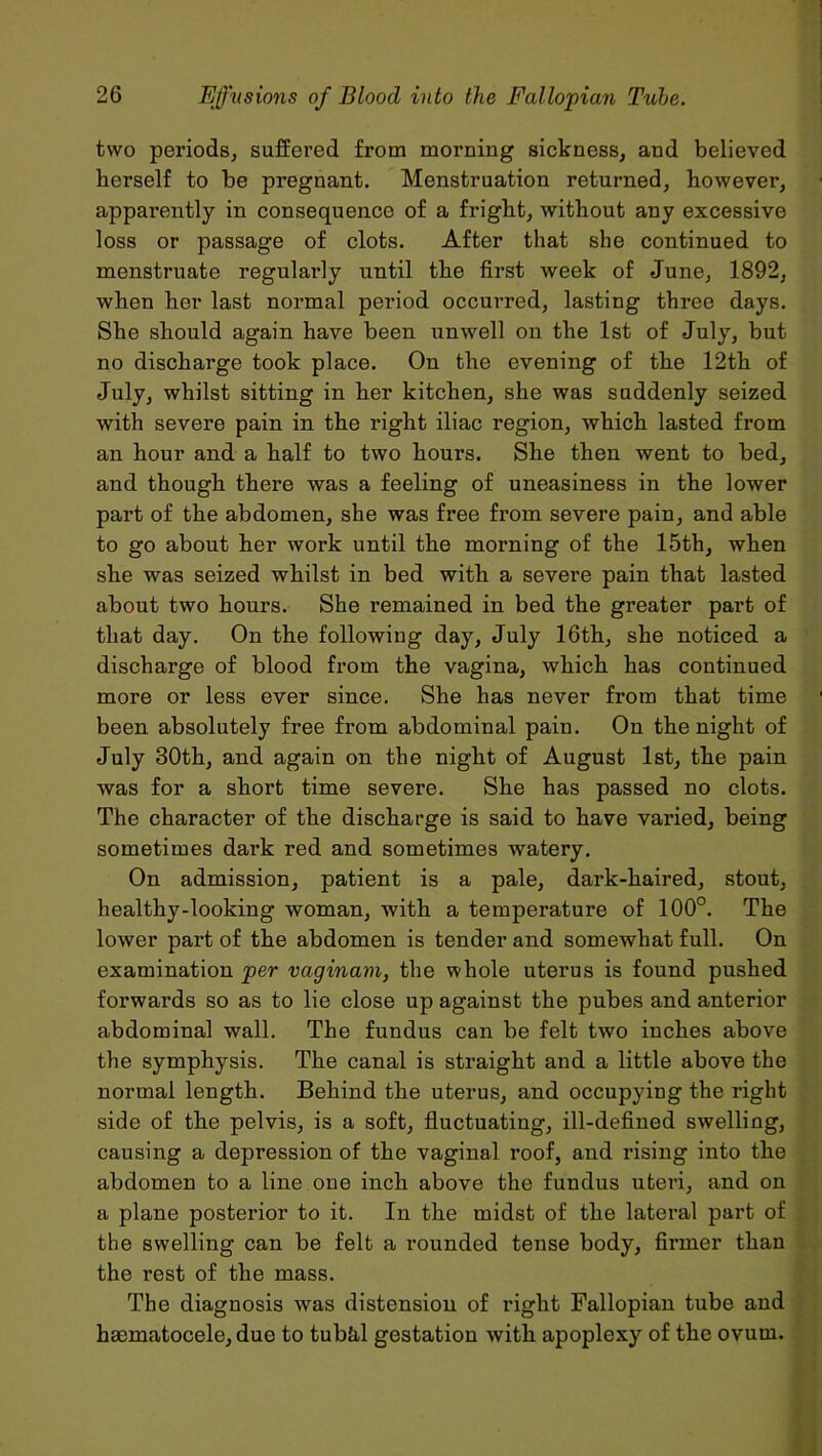 two periods, suffered from morning sickness, and believed berself to be pregnant. Menstruation returned, however, appai’ently in consequence of a fright, without any excessive loss or passage of clots. After that she continued to menstruate regularly until the first week of June, 1892, when her last normal period occurred, lasting three days. She should again have been unwell on the 1st of July, but no discharge took place. On the evening of the 12th of July, whilst sitting in her kitchen, she was suddenly seized with severe pain in the right iliac region, which lasted from an hour and a half to two hours. She then went to bed, and though there was a feeling of uneasiness in the lower part of the abdomen, she was free from severe pain, and able to go about her work until the morning of the 15th, when she was seized whilst in bed with a severe pain that lasted about two hours. She remained in bed the greater part of that day. On the following day, July 16th, she noticed a discharge of blood from the vagina, which has continued more or less ever since. She has never from that time been absolutely free from abdominal pain. On the night of July 30th, and again on the night of August 1st, the pain was for a short time severe. She has passed no clots. The character of the discharge is said to have varied, being sometimes dark red and sometimes watery. On admission, patient is a pale, dark-haired, stout, healthy-looking woman, with a temperature of 100°. The lower part of the abdomen is tender and somewhat full. On examination per vaginam, the whole uterus is found pushed forwards so as to lie close up against the pubes and anterior abdominal wall. The fundus can be felt two inches above the symphysis. The canal is straight and a little above the normal length. Behind the uterus, and occupying the right side of the pelvis, is a soft, fluctuating, ill-defined swelling, causing a depression of the vaginal roof, and rising into the abdomen to a line one inch above the fundus uteri, and on a plane posterior to it. In the midst of the lateral pai't of the swelling can be felt a rounded tense body, firmer than the rest of the mass. The diagnosis was distension of right Fallopian tube and hacmatocele, due to tubhl gestation with apoplexy of the ovum.