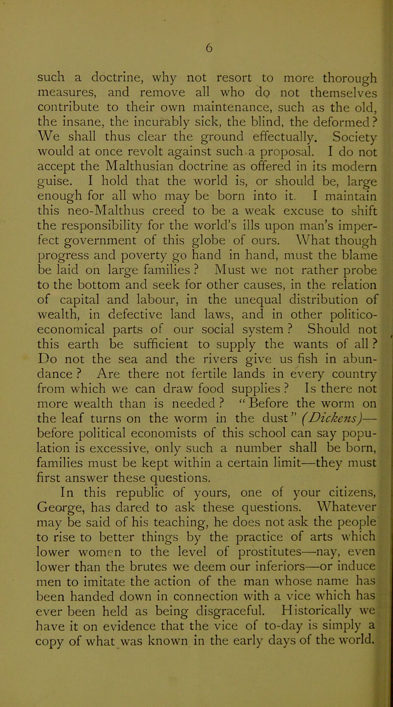 such a doctrine, why not resort to more thorough measures, and remove all who do not themselves contribute to their own maintenance, such as the old, the insane, the incurably sick, the blind, the deformed ? We shall thus clear the ground effectually. Society would at once revolt against such a proposal. I do not accept the Malthusian doctrine as offered in its modern guise. I hold that the world is, or should be, large enough for all who may be born into it. I maintain this neo-Malthus creed to be a weak excuse to shift the responsibility for the world’s ills upon man’s imper- fect government of this globe of ours. What though progress and poverty go hand in hand, must the blame be laid on large families ? Must we not rather probe to the bottom and seek for other causes, in the relation of capital and labour, in the unequal distribution of wealth, in defective land laws, and in other politico- economical parts of our social system ? Should not this earth be sufficient to supply the wants of all ? Do not the sea and the rivers give us fish in abun- dance ? Are there not fertile lands in every country from which we can draw food supplies ? Is there not more wealth than is needed ? “ Before the worm on the leaf turns on the worm in the (Dickens)— before political economists of this school can say popu- lation is excessive, only such a number shall be born, families must be kept within a certain limit—they must first answer these questions. In this republic of yours, one of your citizens, George, has dared to ask these questions. Whatever may be said of his teaching, he does not ask the people to rise to better things by the practice of arts which lower women to the level of prostitutes—nay, even lower than the brutes we deem our inferiors—or induce men to imitate the action of the man whose name has been handed down in connection with a vice which has ever been held as being disgraceful. Historically we have it on evidence that the vice of to-day is simply a copy of what was known in the early days of the world.