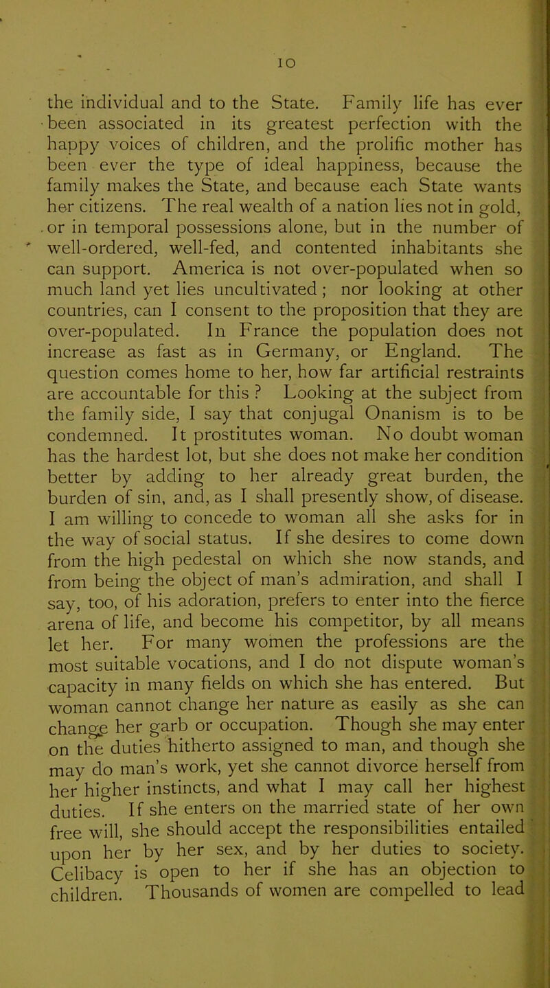 the individual and to the State. Family life has ever •been associated in its greatest perfection with the happy voices of children, and the prolific mother has been ever the type of ideal happiness, because the family makes the State, and because each State wants her citizens. The real wealth of a nation lies not in gold, .or in temporal possessions alone, but in the number of ' well-ordered, well-fed, and contented inhabitants she can support. America is not over-populated when so much land yet lies uncultivated ; nor looking at other countries, can I consent to the proposition that they are over-populated. In France the population does not increase as fast as in Germany, or England. The question comes home to her, how far artificial restraints are accountable for this ? Looking at the subject from the family side, I say that conjugal Onanism is to be condemned. It prostitutes woman. No doubt woman has the hardest lot, but she does not make her condition better by adding to her already great burden, the burden of sin, and, as I shall presently show, of disease. I am willing to concede to woman all she asks for in the way of social status. If she desires to come down from the high pedestal on which she now stands, and from being the object of man’s admiration, and shall I say, too, of his adoration, prefers to enter into the fierce arena of life, and become his competitor, by all means let her. For many women the professions are the most suitable vocations, and I do not dispute woman’s capacity in many fields on which she has entered. But woman cannot change her nature as easily as she can change her garb or occupation. Though she may enter on the duties hitherto assigned to man, and though she may do man’s work, yet she cannot divorce herself from her higher instincts, and what I may call her highest duties. If she enters on the married state of her own free will, she should accept the responsibilities entailed upon her by her sex, and by her duties to society. Celibacy is open to her if she has an objection to children. Thousands of women are compelled to lead