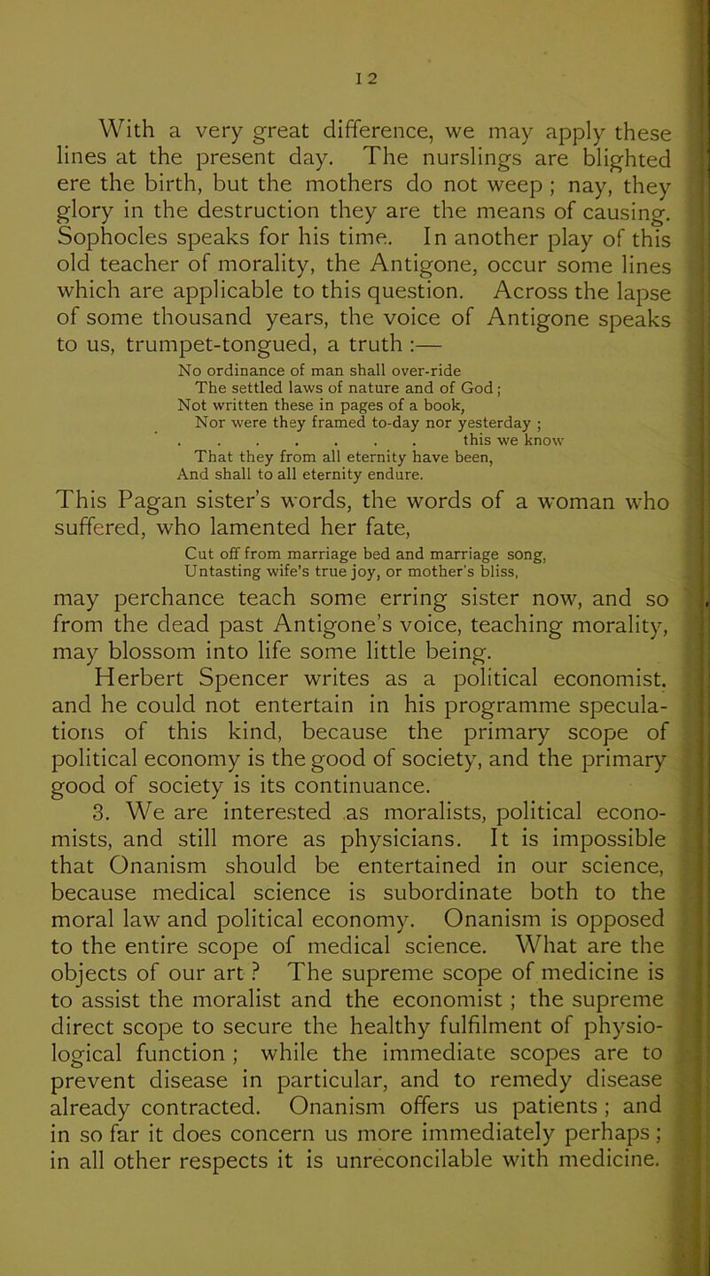 With a very great difference, we may apply these lines at the present day. The nurslings are blighted ere the birth, but the mothers do not weep ; nay, they glory in the destruction they are the means of causing, Sophocles speaks for his time. In another play of this old teacher of morality, the Antigone, occur some lines which are applicable to this question. Across the lapse of some thousand years, the voice of Antigone speaks to us, trumpet-tongued, a truth :— No ordinance of man shall over-ride The settled laws of nature and of God ; Not written these in pages of a book, Nor were they framed to-day nor yesterday ; this we know That they from all eternity have been. And shall to all eternity endure. This Pagan sister’s words, the words of a woman who suffered, who lamented her fate. Cut off from marriage bed and marriage song, Untasting wife’s true joy, or mother’s bliss, may perchance teach some erring sister now, and so from the dead past Antigone’s voice, teaching morality, may blossom into life some little being. Herbert Spencer writes as a political economist, and he could not entertain in his programme specula- tions of this kind, because the primary scope of political economy is the good of society, and the primary good of society is its continuance. 3. We are interested .as moralists, political econo- mists, and still more as physicians. It is impossible that Onanism should be entertained in our science, because medical science is subordinate both to the moral law and political economy. Onanism is opposed to the entire scope of medical science. What are the objects of our art } The supreme scope of medicine is to assist the moralist and the economist; the supreme direct scope to secure the healthy fulfilment of physio- logical function ; while the immediate scopes are to . prevent disease in particular, and to remedy disease already contracted. Onanism offers us patients ; and s in so far it does concern us more immediately perhaps; \ in all other respects it is unreconcilable with medicine. ^