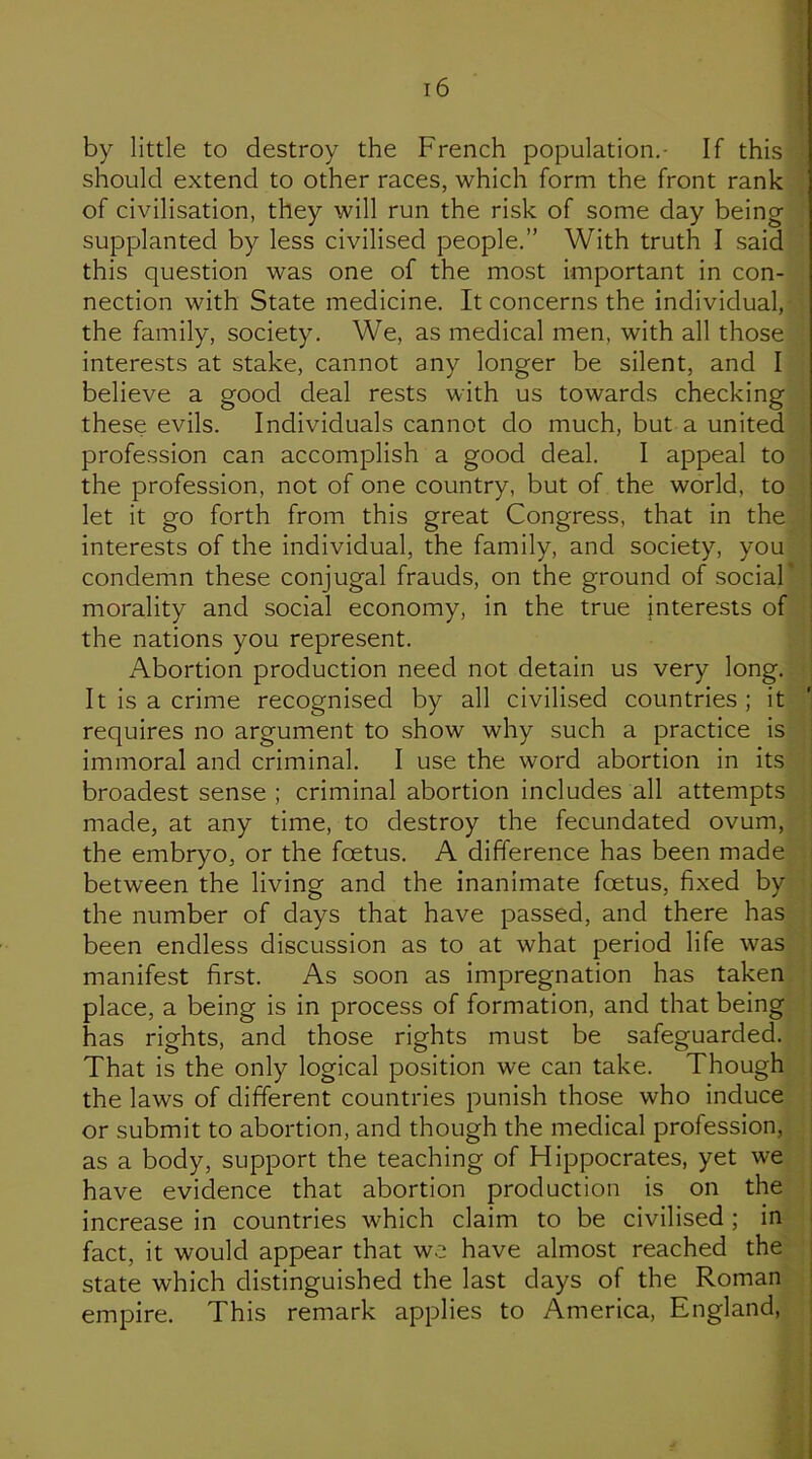 by little to destroy the French population.- If this should extend to other races, which form the front rank of civilisation, they will run the risk of some day being supplanted by less civilised people.” With truth I said this question was one of the most important in con- nection with State medicine. It concerns the individual, the family, society. We, as medical men, with all those interests at stake, cannot any longer be silent, and I believe a good deal rests with us towards checking these evils. Individuals cannot do much, but a united profession can accomplish a good deal. I appeal to the profession, not of one country, but of the world, to let it go forth from this great Congress, that in the interests of the individual, the family, and society, you condemn these conjugal frauds, on the ground of social morality and social economy, in the true Interests of the nations you represent. Abortion production need not detain us very long. It is a crime recognised by all civilised countries ; it requires no argument to show why such a practice is immoral and criminal. I use the word abortion in its broadest sense ; criminal abortion includes all attempts made, at any time, to destroy the fecundated ovum, the embryo, or the foetus. A difference has been made between the living and the inanimate foetus, fixed by the number of days that have passed, and there has been endless discussion as to at what period life was manifest first. As soon as impregnation has taken place, a being is in process of formation, and that being has rights, and those rights must be safeguarded. That is the only logical position we can take. Though the laws of different countries punish those who induce or submit to abortion, and though the medical profession, as a body, support the teaching of Hippocrates, yet we have evidence that abortion production is on the increase in countries which claim to be civilised ; in fact, it would appear that we have almost reached the state which distinguished the last days of the Roman empire. This remark applies to America, England,