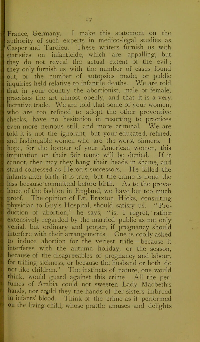 France, Germany. I make this statement on the authority of such experts in medico-legal studies as Casper and Tardieu, These writers furnish us with statistics on infanticide, which are appalling, but they do not reveal the actual extent of the evil ; they only furnish us with the number of cases found out, or the number of autopsies made, or public inquiries held relative to infantile deaths. We are told that in your country the abortionist, male or female, practises the art almost openly, and that it is a very lucrative trade. We are told that some of your women, who are too refined to adopt the other preventive checks, have no hesitation in resorting to practices even more heinous still, and more criminal. We are told it is not the ignorant, but your educated, refined, and fashionable women who are the worst sinners. I hope, for the honour of your American women, this imputation on their fair name will be denied. If it cannot, then may they hang their heads in shame, and stand confessed as Herod’s successors. He killed the infants after birth, it is true, but the crime is none the less because committed before birth. As to the preva- lence of the fa.shion in England, we have but too much proof. The opinion of Dr. Braxton Hicks, consulting physician to Guy’s Hospital, should satisfy us. “ Pro- duction of abortion,” he says, “ is, I regret, rather extensively regarded by the married public as not only venial, but ordinary and proper, if pregnancy should interfere with their arrangements. One is coolly asked to induce abortion for the veriest trifle—because it interferes with the autumn holiday, or the season, because of the disagreeables of pregnancy and labour, for trifling sickne.ss, or because the husband or both do not like children.” The instincts of nature, one would think, would guard against this crime. All the per- fumes of Arabia could not sweeten Lady Macbeth’s hands, nor ccgjld they the hands of her sisters imbrued in infants’ blood. 'I'hink of the crime as if performed on the living child, whose prattle amuses and delights