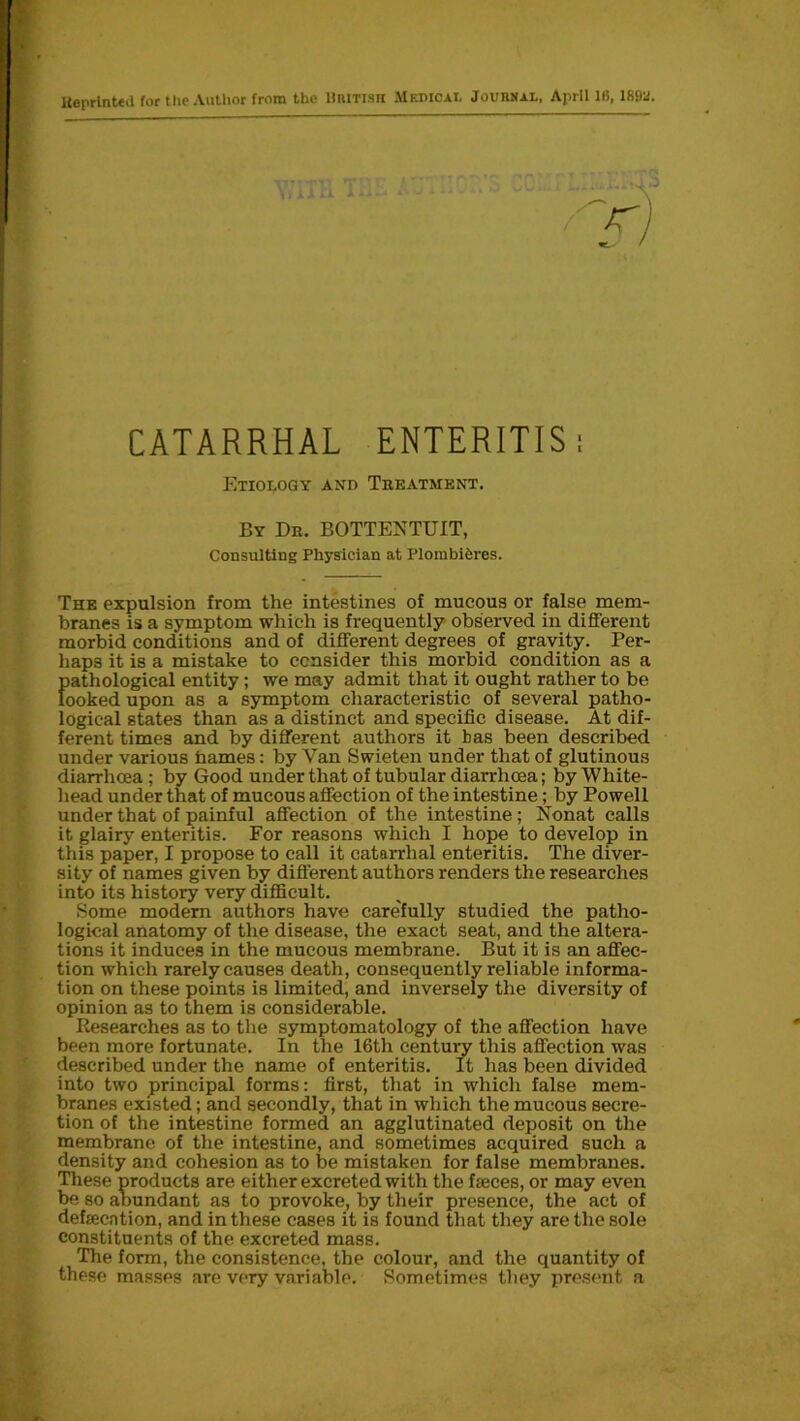 lieprintea for the Author from the Uritish Medical Journal, April 16,189a. CATARRHAL ENTERITIS: Etiology and Treatment. By Dr. BOTTENTUIT, Consulting Physician at Plombiferes. The expulsion from the intestines of mucous or false mem- branes is a symptom which is frequently observed in different morbid conditions and of different degrees of gravity. Per- haps it is a mistake to consider this morbid condition as a pathological entity; we may admit that it ought rather to be looked upon as a symptom characteristic of several patho- logical states than as a distinct and specific disease. At dif- ferent times and by different authors it has been described under various hames: by Van Swieten under that of glutinous diarrhoea ; by Good under that of tubular diarrhoea; by White- head under that of mucous affection of the intestine; by Powell under that of painful affection of the intestine ; Nonat calls it glairy enteritis. For reasons which I hope to develop in this paper, I propose to call it catarrhal enteritis. The diver- sity of names given by different authors renders the researches into its history very difficult. Some modern authors have care'fully studied the patho- logical anatomy of the disease, the exact seat, and the altera- tions it induces in the mucous membrane. But it is an affec- tion which rarely causes death, consequently reliable informa- tion on these points is limited, and inversely the diversity of opinion as to them is considerable. Researches as to the symptomatology of the affection have been more fortunate. In the 16th century this affection was described under the name of enteritis. It has been divided into two principal forms: first, that in which false mem- branes existed; and secondly, that in which the mucous secre- tion of the intestine formed an agglutinated deposit on the membrane of the intestine, and sometimes acquired such a density and cohesion as to be mistaken for false membranes. These products are either excreted with the faeces, or may even be so abundant as to provoke, by their presence, the act of defecation, and in these cases it is found that they are the sole constituents of the excreted mass. The form, the consistence, the colour, and the quantity of these masses are very variable. Sometimes they present a