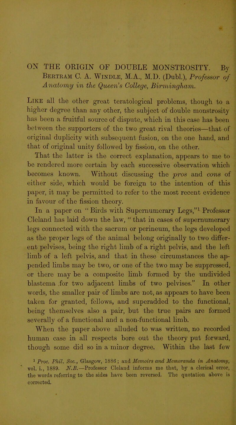 ON THE ORIGIN OF DOUBLE MONSTROSITY. By Bertram C. A. Windle, M.A., M.D. (Dubl.), Professor of Anatomy in the Queen’s College, Birmingham. Like all the other great teratological problems, though to a higher degree than any other, the subject of double monstrosity has been a fruitful source of dispute, which in this case has been between the supporters of the two great rival theories—that of original duplicity with subsequent fusion, on the one hand, and that of original unity followed by fission, on the other. That the latter is the correct explanation, appears to me to be rendered more certain by each successive observation which becomes known. Without discussing the pros and cons of either side, which would be foreign to the intention of this paper, it may be permitted to refer to the most recent evidence in favour of the fission theory. In a paper on “ Birds with Supernumerary Legs,”^ Professor Cleland has laid down the law, “ that in cases of supernumerary legs connected with the sacrum or perineum, the legs developed as the proper legs of the animal belong originally to two differ- ent pelvises, being the right limb of a right pelvis, and the left limb of a left pelvis, and that in these circumstances the ap- pended limbs may be two, or one of the two may be suppressed, or there may be a composite limb formed by the undivided blastema .for two adjacent limbs of two pelvises.” In other words, the smaller pair of limbs are not, as appears to have been taken for granted, fellows, and superadded to the functional, being themselves also a pair, but the true pail’s are formed severally of a functional and a non-functional limb. When the paper above alluded to was Avritten, no recorded human case in all respects bore out the theory put forward, though some did so in a minor degree. Within the last few ^ Proe. Phil. Soc., Glasgow, 1886 ; and Mevioirs and Memoranda in Anatomy, vol, i., 1889. N.B.—Professor Cleland informs me that, by a clerical error, the words referring to the sides hare been reversed. The quotation above is corrected.