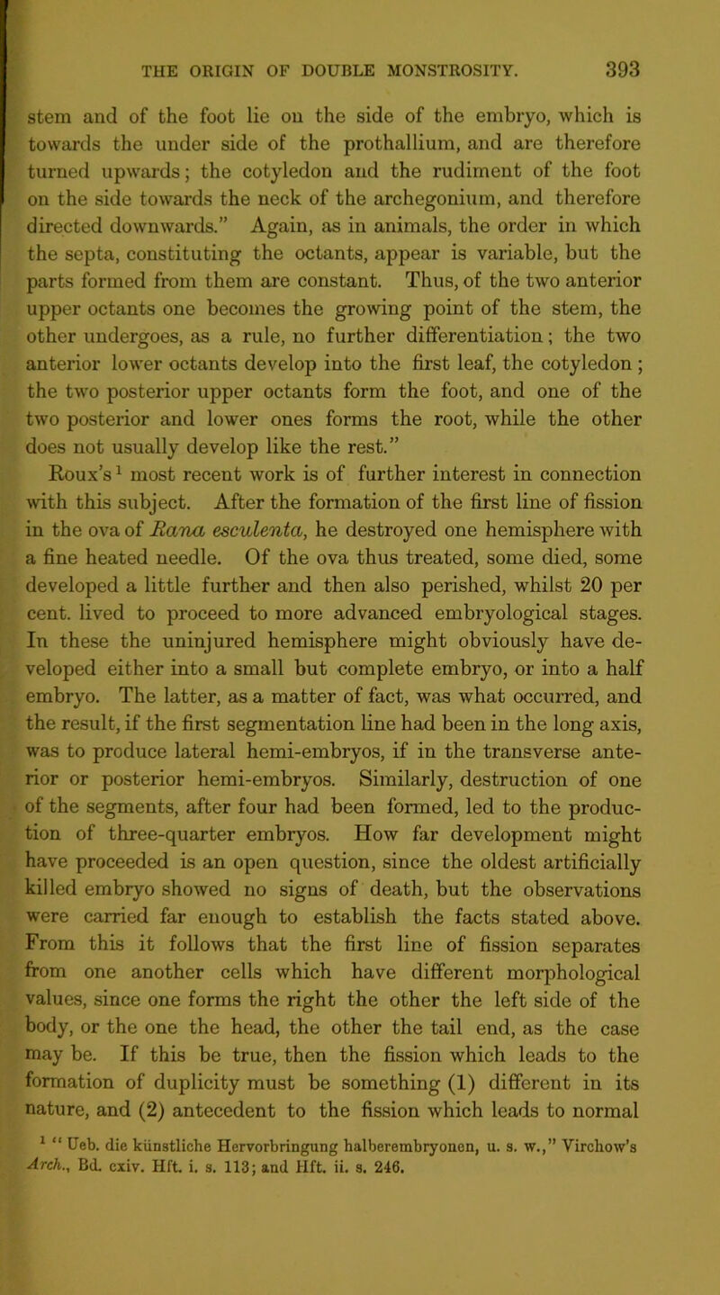 stem and of the foot lie on the side of the embryo, which is towards the under side of the prothallium, and are therefore turned upwards; the cotyledon and the rudiment of the foot on the side towards the neck of the archegonium, and therefore directed downwards.” Again, as in animals, the order in which the septa, constituting the octants, appear is variable, but the parts formed from them are constant. Thus, of the two anterior upper octants one becomes the growing point of the stem, the other undergoes, as a rule, no further differentiation; the two anterior lower octants develop into the first leaf, the cotyledon ; the two posterior upper octants form the foot, and one of the two posterior and lower ones forms the root, while the other does not usually develop like the rest.” Koux’s ^ most recent work is of further interest in connection \vith this subject. After the formation of the first line of fission in the ova of Ratm esculenta, he destroyed one hemisphere with a fine heated needle. Of the ova thus treated, some died, some developed a little further and then also perished, whilst 20 per cent, lived to proceed to more advanced embryological stages. In these the uninjured hemisphere might obviously have de- veloped either into a small but complete embryo, or into a half embryo. The latter, as a matter of fact, was what occurred, and the result, if the first segmentation line had been in the long axis, was to produce lateral hemi-embryos, if in the transverse ante- rior or posterior hemi-embryos. Similarly, destruction of one of the segments, after four had been formed, led to the produc- tion of three-quarter embryos. How far development might have proceeded is an open question, since the oldest artificially killed embryo showed no signs of death, but the observations were carried far enough to establish the facts stated above. From this it follows that the first line of fission separates from one another cells which have different morphological values, since one forms the right the other the left side of the body, or the one the head, the other the tail end, as the case may be. If this be true, then the fission which leads to the formation of duplicity must be something (1) different in its nature, and (2) antecedent to the fission which leads to normal ^ “ Ueb. die kiinstliche Hervorbringung halberembryonen, u. s. w.,” Virchow’s Arch., Bd. cxiv. Hft. i. s. 113; and HfL ii. s. 246.