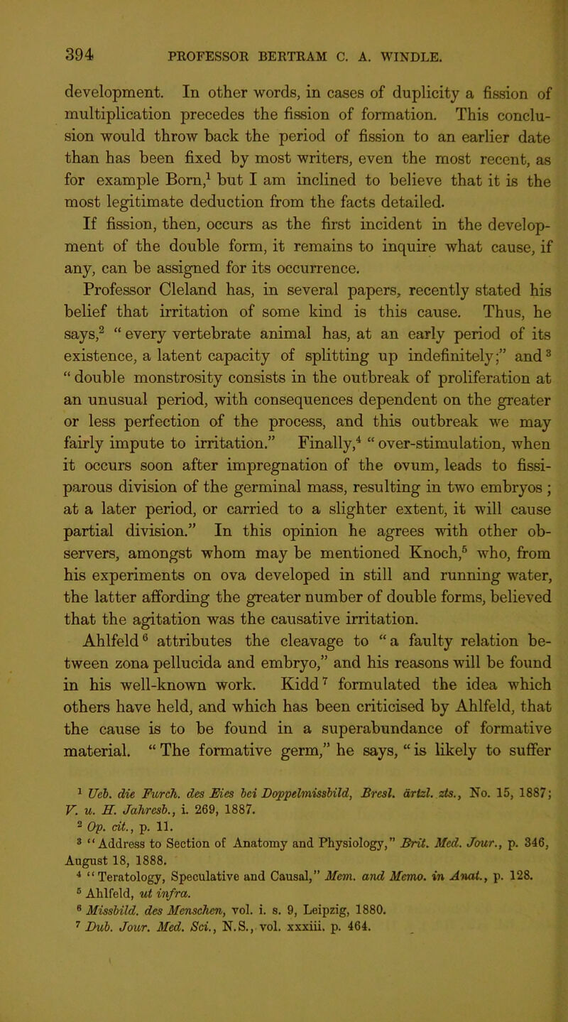 development. In other words, in cases of duplicity a fission of multiplication precedes the fission of formation. This conclu- sion would throw back the period of fission to an earlier date than has been fixed by most writers, even the most recent, as for example Bom,^ but I am inclined to believe that it is the most legitimate deduction from the facts detailed. If fission, then, occurs as the first incident in the develop- ment of the double form, it remains to inquire what cause, if any, can be assigned for its occurrence. Professor Cleland has, in several papers, recently stated his belief that irritation of some kind is this cause. Thus, he says,^ “ every vertebrate animal has, at an early period of its existence, a latent capacity of splitting up indefinitely;” and^ “ double monstrosity consists in the outbreak of proliferation at an unusual period, with consequences dependent on the greater or less perfection of the process, and this outbreak we may fairly impute to irritation.” Finally,^ “ over-stimulation, when it occurs soon after impregnation of the ovum, leads to fissi- parous division of the germinal mass, resulting in two embryos ; at a later period, or carried to a slighter extent, it will cause partial division.” In this opinion he agrees with other ob- servers, amongst whom may be mentioned Knoch,® who, from his experiments on ova developed in still and running water, the latter affording the greater number of double forms, believed that the agitation was the causative irritation. Ahlfeld® attributes the cleavage to “a faulty relation be- tween zona pellucida and embryo,” and his reasons will be found in his well-known work. Kidd’^ formulated the idea which others have held, and which has been criticised by Ahlfeld, that the cause is to be found in a superabundance of formative material. “ The formative germ,” he says, “ is likely to suffer ^ Ueh. die Furck. des Eies bei DoppelmissMld, Bresl. drtzl. zts., No. 15, 1887; V. u. H. Jahresh., i. 269, 1887. ^ Op. cLt., p. 11. * “Address to Section of Anatomy and Physiology,” Brit. Med. Jour., p. 346, August 18, 1888. * “Teratology, Speculative and Causal,” Mem. and Memo, in Anat., p. 128. ® Ahlfeld, ut infra. * Missbild. des MenscTien, vol. i. s. 9, Leipzig, 1880. ’’ Dub. Jour. Med. Sci., N.S., vol. xxxiii. p. 464.